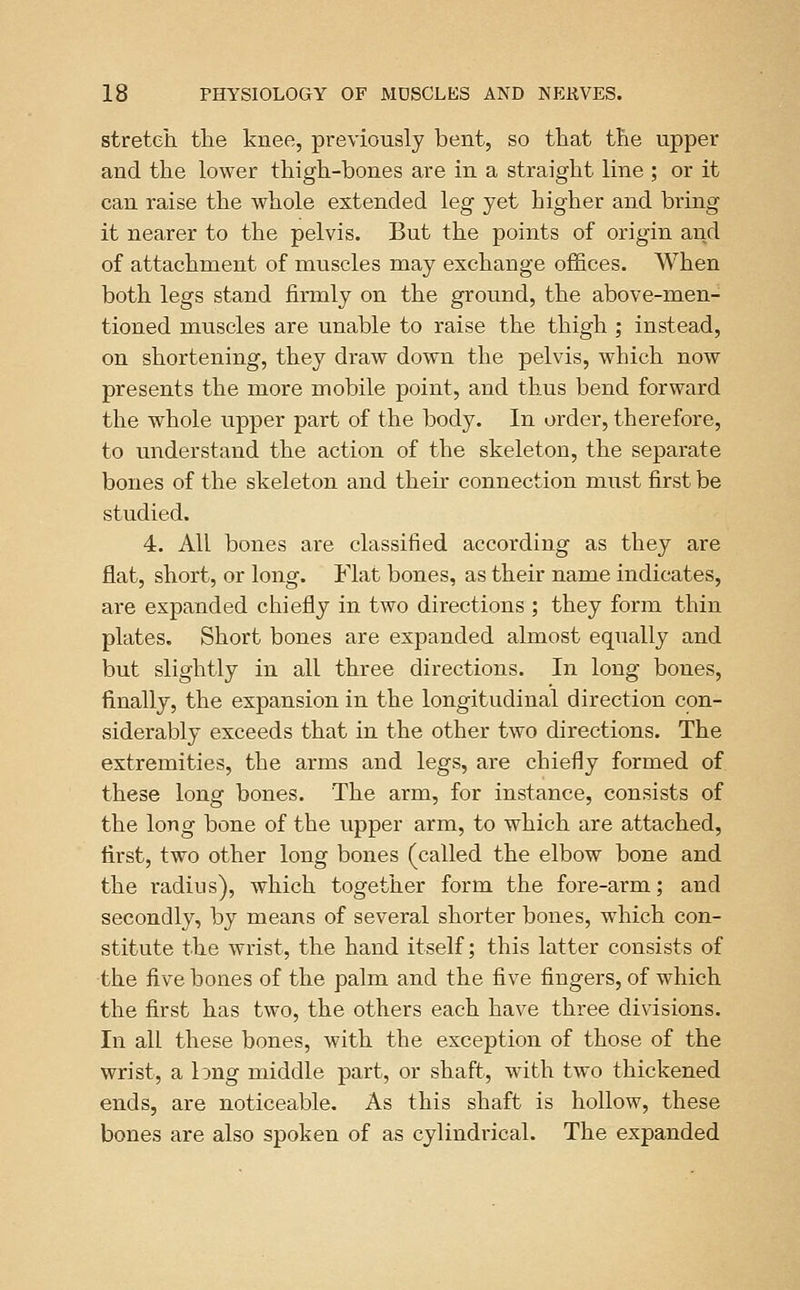 stretch the knee, previously bent, so that the upper and the lower thigh-bones are in a straight line ; or it can raise the whole extended leg yet higher and bring it nearer to the pelvis. But the points of origin and of attachment of muscles may exchange offices. When both legs stand firmly on the ground, the above-men- tioned muscles are unable to raise the thigh ; instead, on shortening, they draw down the pelvis, which now presents the more mobile point, and thus bend forward the whole upper part of the body. In order, therefore, to understand the action of the skeleton, the separate bones of the skeleton and their connection must first be studied. 4. All bones are classified according as they are flat, short, or long. Flat bones, as their name indicates, are expanded chiefly in two directions ; they form thin plates. Short bones are expanded almost equally and but slightly in all three directions. In long bones, finally, the expansion in the longitudinal direction con- siderably exceeds that in the other two directions. The extremities, the arms and legs, are chiefly formed of these long bones. The arm, for instance, consists of the long bone of the upper arm, to which are attached, first, two other long bones (called the elbow bone and the radius), which together form the fore-arm; and secondly, by means of several shorter bones, which con- stitute the wrist, the hand itself; this latter consists of the five bones of the palm and the five fingers, of which the first has two, the others each have three divisions. In all these bones, with the exception of those of the wrist, a long middle part, or shaft, with two thickened ends, are noticeable. As this shaft is hollow, these bones are also spoken of as cylindrical. The expanded