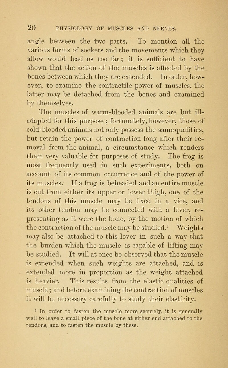 angle between the two parts. To mention all the various forms of sockets and the movements which they allow would lead us too far; it is sufficient to have shown that the action of the muscles is affected by the bones between which they are extended. In order, how- ever, to examine the contractile power of muscles, the latter may be detached from the bones and examined by themselves. The muscles of warm-blooded animals are but ill- adapted for this purpose ; fortunately, however, those of cold-blooded animals not only possess the same qualities, but retain the power of contraction long after their re- moval from the animal, a circumstance which renders them very valuable for purposes of study. The frog is most frequently used in such experiments, both on account of its common occurrence and of the power of its muscles. If a frog is beheaded and an entire muscle is cut from either its upper or lower thigh, one of the tendons of this muscle may be fixed in a vice, and its other tendon may be connected with a lever, re- presenting as it were the bone, by the motion of which the contraction of the muscle may be studied.' Weights may also be attached to this lever in such a way that the burden which the muscle is capable of lifting may be studied. It will at once be observed that the muscle is extended when such weights are attached, and is extended more in proportion as the weight attached is heavier. This results from the elastic qualities of muscle; and before examining the contraction of muscles it will be necessary carefully to study their elasticity. 1 In order to fasten the mnscle more securely, it is generally well to leave a small piece of the bone at either end attached to the tendons, and to fasten the muscle by these.