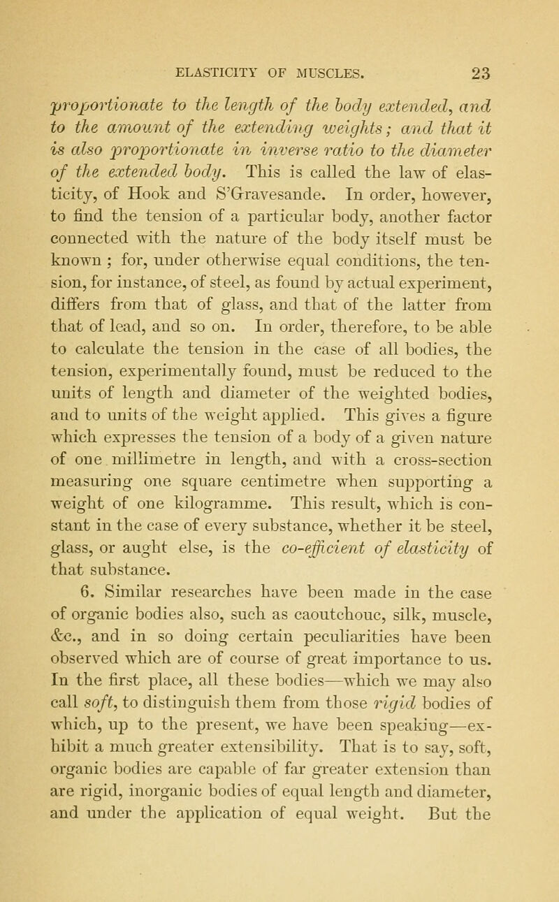 'proportionate to the length of the body extended, and to the amount of the extending iveights; and that it is also proportionate in inverse ratio to the diameter of the extended body. This is called the law of elas- ticity, of Hook and S'Grravesande. In order, however, to find the tension of a particular body, another factor connected with the nature of the body itself must be known ; for, under otherwise equal conditions, the ten- sion, for instance, of steel, as found by actual experiment, differs from that of glass, and that of the latter from that of lead, and so on. In order, therefore, to be able to calculate the tension in the case of all bodies, the tension, experimentally found, must be reduced to the units of length and diameter of the weighted bodies, and to units of the weight applied. This gives a figure which expresses the tension of a body of a given nature of one milKmetre in length, and with a cross-section measuring one square centimetre when supporting a weight of one kilogramme. This result, which is con- stant in the case of every substance, whether it be steel, glass, or aught else, is the co-efficient of elasticity of that substance. 6. Similar researches have been made in the case of organic bodies also, such as caoutchouc, silk, muscle, &c., and in so doing certain peculiarities have been observed which are of course of great importance to us. In the first place, all these bodies-—which we may also call soft, to distinguish them from those rigid bodies of which, up to the present, we have been speaking—ex- hibit a much greater extensibility. That is to say, soft, organic bodies are capable of far greater extension than are rigid, inorganic bodies of equal length and diameter, and under the application of equal weight. But the