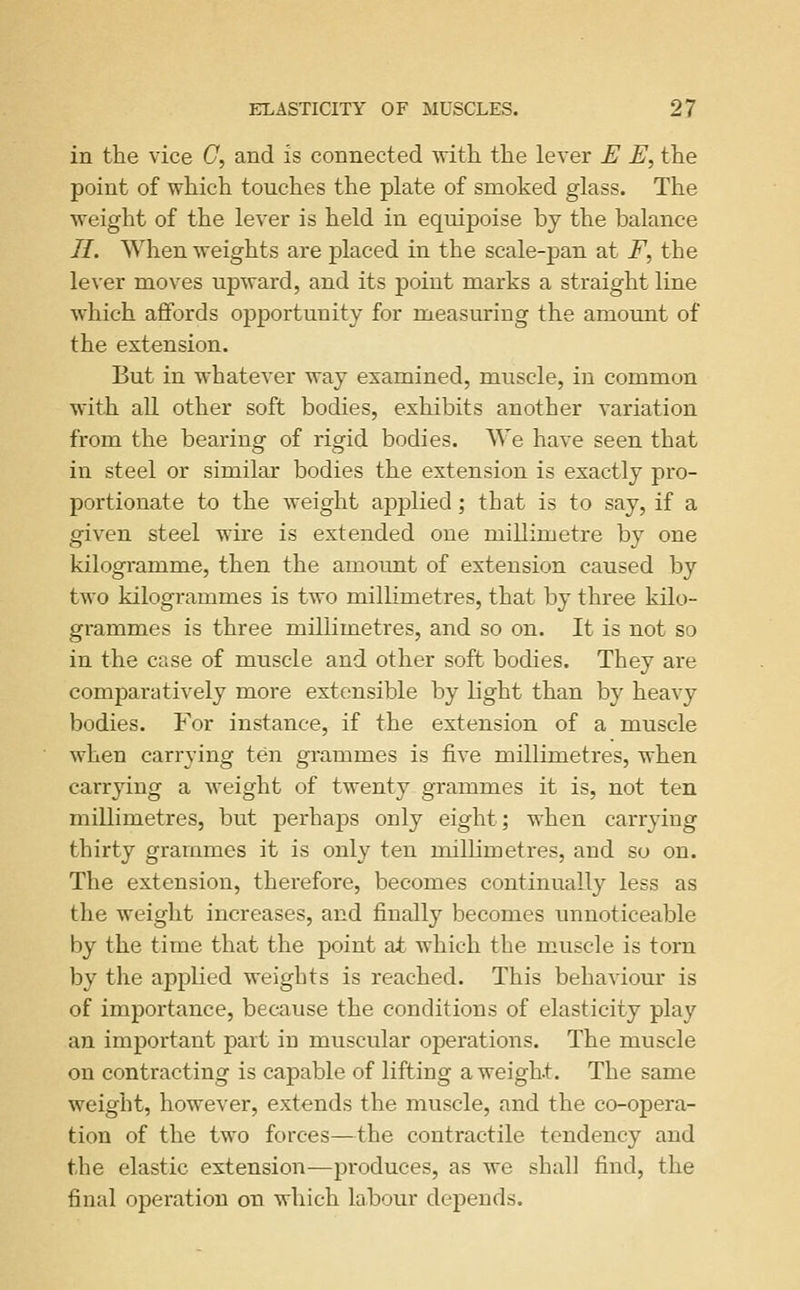 in the vice C, and is connected witli tlie lever E E, the point of which touches the plate of smoked glass. The ^Yeight of the lever is held in equipoise by the balance 11. When ■weights are placed in the scale-pan at F, the lever moves upward, and its point marks a straight line which afifords opportunity for measuring the amount of the extension. But in whatever way examined, muscle, in common with all other soft bodies, exhibits another variation from the bearing of rigid bodies. We have seen that in steel or similar bodies the extension is exactly pro- portionate to the weight applied; that is to say, if a given steel wire is extended one millimetre by one kilogramme, then the amount of extension caused by two kilogrammes is two millimetres, that by three kilo- grammes is three millimetres, and so on. It is not so in the case of muscle and other soft bodies. They are comparatively more extensible by light than by heavy bodies. For instance, if the extension of a muscle when carrying ten grammes is five millimetres, when carrying a Aveight of twenty grammes it is, not ten millimetres, but perhaps only eight; when carrying thirty grammes it is only ten millimetres, and so on. The extension, therefore, becomes continually less as the weight increases, and finally becomes unnoticeable by the time that the point at which the muscle is torn by the applied weights is reached. This behaviour is of importance, because the conditions of elasticity play an important part in muscular operations. The muscle on contracting is capable of lifting a weight. The same weight, however, extends the muscle, and the co-opera- tion of the two forces—the contractile tendency and the elastic extension—produces, as we shall find, the final operation on which labour dependrf.