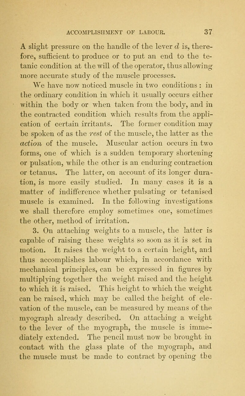 A slight pressure on the handle of the lever d is, there- fore, suflQcient to produce or to put an end to the te- tanic condition at the will of the operator, thus allowing more accurate study of the muscle processes. We have now noticed muscle in two conditions : in the ordinary condition in which it usually occurs either within the body or when taken from the body, and in the contracted condition which results from the appli- cation of certain irritants. The former condition may be spoken of as the rest of the muscle, the latter as the action of the muscle. Muscular action occm*s in two forms, one of which is a sudden temporary shortening or pulsation, while the other is an enduring contraction or tetanus. The latter, on account of its longer dura- tion, is more easily studied. In many cases it is a matter of indifference whether pulsating or tetanised muscle is examined. In the following investigations we shall therefore employ sometimes one, sometimes the other, method of irritation. 3. On attaching weights to a muscle, the latter is capable of raising these weights so soon as it is set in motion. It raises the weight to a certain height, and thus accomplishes labour which, in accordance with mechanical principles, can be expressed in figures by multiplying together the weight raised and the height to which it is raised. This height to which the weight can be raised, which may be called the height of ele- vation of the muscle, can be measured by means of the myograph already described. On attaching a weight to the lever of the myograph, the muscle is imme- diately extended. The pencil must now be brought in contact with the glass plate of the myograph, and the muscle must be made to contract by opening the