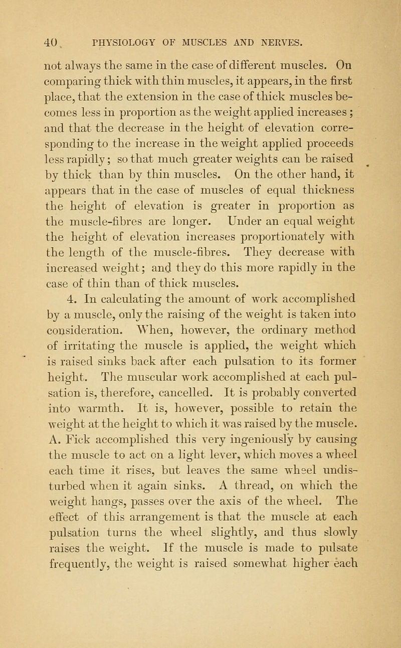 not always the same in the case of dififerent muscles. On comparing thick with thin muscles, it appears, in the first place, that the extension in the case of thick muscles be- comes less in proportion as the weight applied increases; and that the decrease in the height of elevation corre- sponding to the increase in the weight applied proceeds less rapidly; so that much greater weights can be raised by thick than by thin muscles. On the other hand, it appears that in the case of muscles of equal thickness the height of elevation is greater in proportion as the muscle-fibres are longer. Under an equal weight the height of elevation increases proportionately with the length of the muscle-fibres. They decrease with increased weight; and they do this more rapidly in the case of thin than of thick muscles. 4. In calculating the amount of work accomplished by a muscle, only the raising of the weight is taken into consideration. When, however, the ordinary method of irritating the muscle is applied, the weight which is raised sinks back after each pulsation to its former height. The muscular work accomplished at each pul- sation is, therefore, cancelled. It is probably converted into warmth. It is, however, possible to retain the weight at the height to which it was raised by the muscle. A. Fick accomplished this very ingeniously by causing the muscle to act on a light lever, which moves a wheel each time it rises, but leaves the same wheel undis- turbed when it again sinks. A thread, on which the weight hangs, passes over the axis of the wheel. The effect of this arrangement is that the muscle at each pulsation turns the wheel slightly, and thus slowly raises the weight. If the muscle is made to pulsate frequently, the weight is raised somewhat higher each