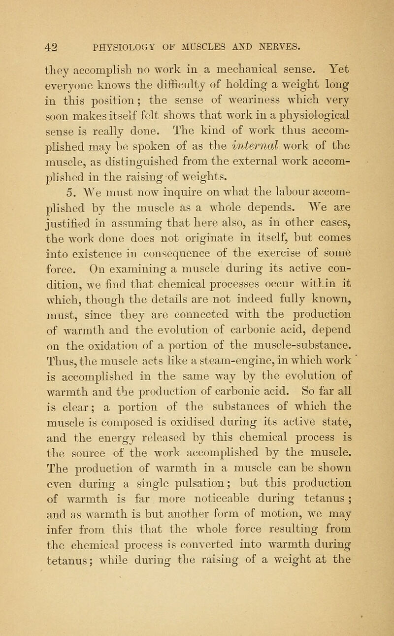 they accomplish, no work in a mechanical sense. Yet everyone knows the difficulty of holding a weight long in this position; the sense of weariness which very soon makes itself felt shows that work in a physiological sense is really done. The kind of work thus accom- plished may be spoken of as the internal work of the muscle, as distinguished from the external work accom- plished in the raising of weights. 5. We must now inquire on what the labour accom- plished by the muscle as a whole depends. We are justified in assuming that here also, as in other cases, the work done does not originate in itself, but comes into existence in consequence of the exercise of some force. On examining a muscle during its active con- dition, we find that chemical processes occur wit!in it which, though the details are not indeed fully known, must, since they are connected with the production of warmth and the evolution of carbonic acid, depend on the oxidation of a portion of the muscle-substance. Thus, the muscle acts like a steam-engine, in which work is accomplished in the same way by the evolution of warmth and the production of carbonic acid. So far all is clear; a portion of the substances of which the muscle is composed is oxidised during its active state, and the energy released by this chemical process is the source of the work accomplished by the muscle. The production of warmth in a muscle can be shown even during a single pulsation; but this production of warmth is far more noticeable during tetanus; and as warmth is but another form of motion, we may infer from this that the whole force resulting from the chemical process is converted into warmth during tetanus; while during the raising of a weight at the