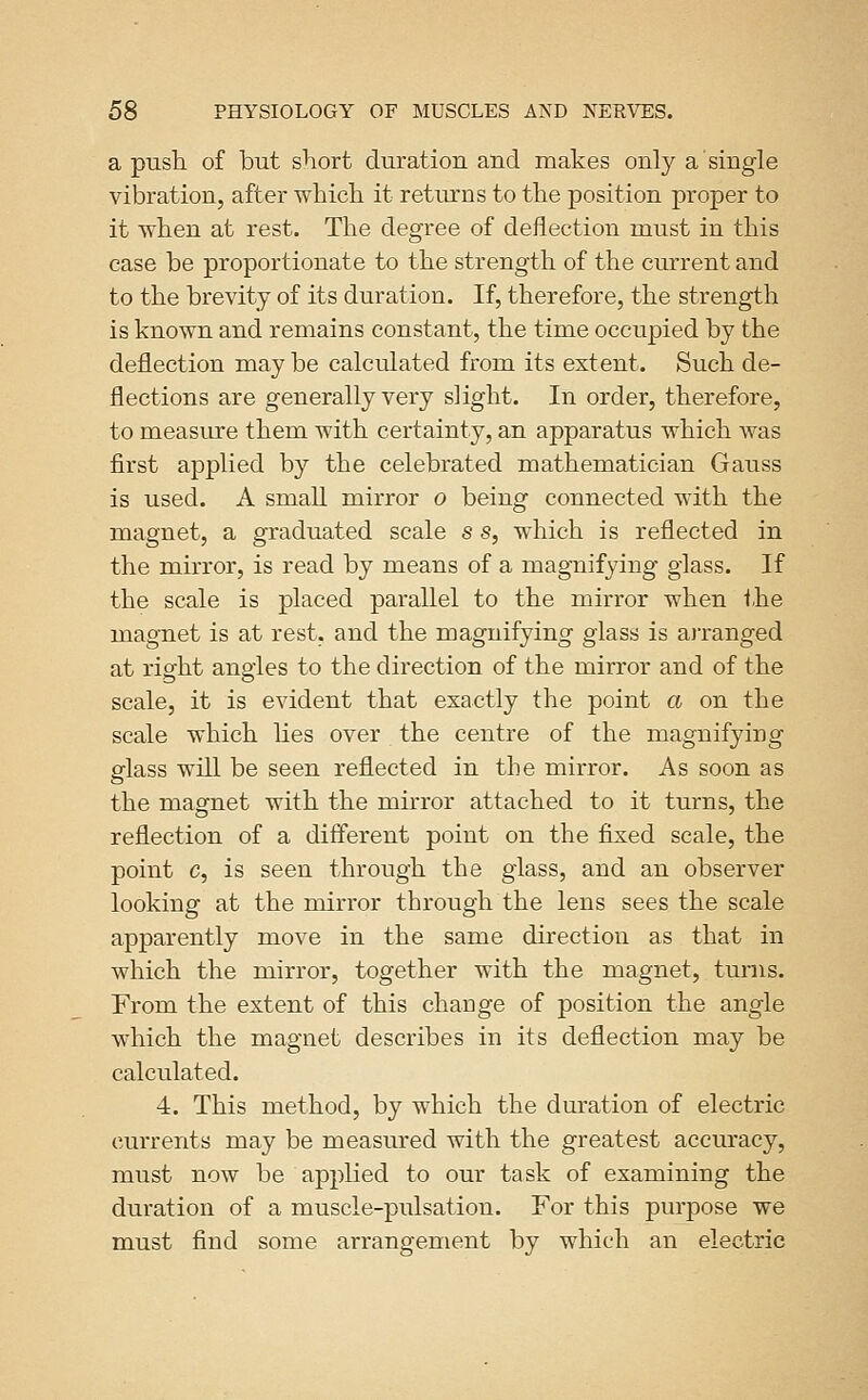 a push of but short duration and makes only a single vibration, after which it returns to the position proper to it when at rest. The degree of deflection must in this case be proportionate to the strength of the current and to the brevity of its duration. If, therefore, the strength is known and remains constant, the time occupied by the deflection maybe calculated from its extent. Such de- flections are generally very slight. In order, therefore, to measure them with certainty, an apparatus which was first applied by the celebrated mathematician Gauss is used. A small mirror o being connected with the magnet, a graduated scale s s, which is reflected in the mirror, is read by means of a magnifying glass. If the scale is placed parallel to the mirror when the magnet is at rest, and the magnifying glass is arranged at right angles to the direction of the mirror and of the scale, it is evident that exactly the point a on the scale which hes over the centre of the magnifying glass will be seen reflected in the mirror. As soon as the magnet with the mirror attached to it turns, the reflection of a different point on the fixed scale, the point c, is seen through the glass, and an observer looking at the mirror through the lens sees the scale apparently move in the same direction as that in which the mirror, together with the magnet, turns. From the extent of this change of position the angle which the magnet describes in its deflection may be calculated. 4. This method, by which the duration of electric currents may be measured with the greatest accuracy, must now be applied to our task of examining the duration of a muscle-pulsation. For this purpose we must find some arrangement by which an electric