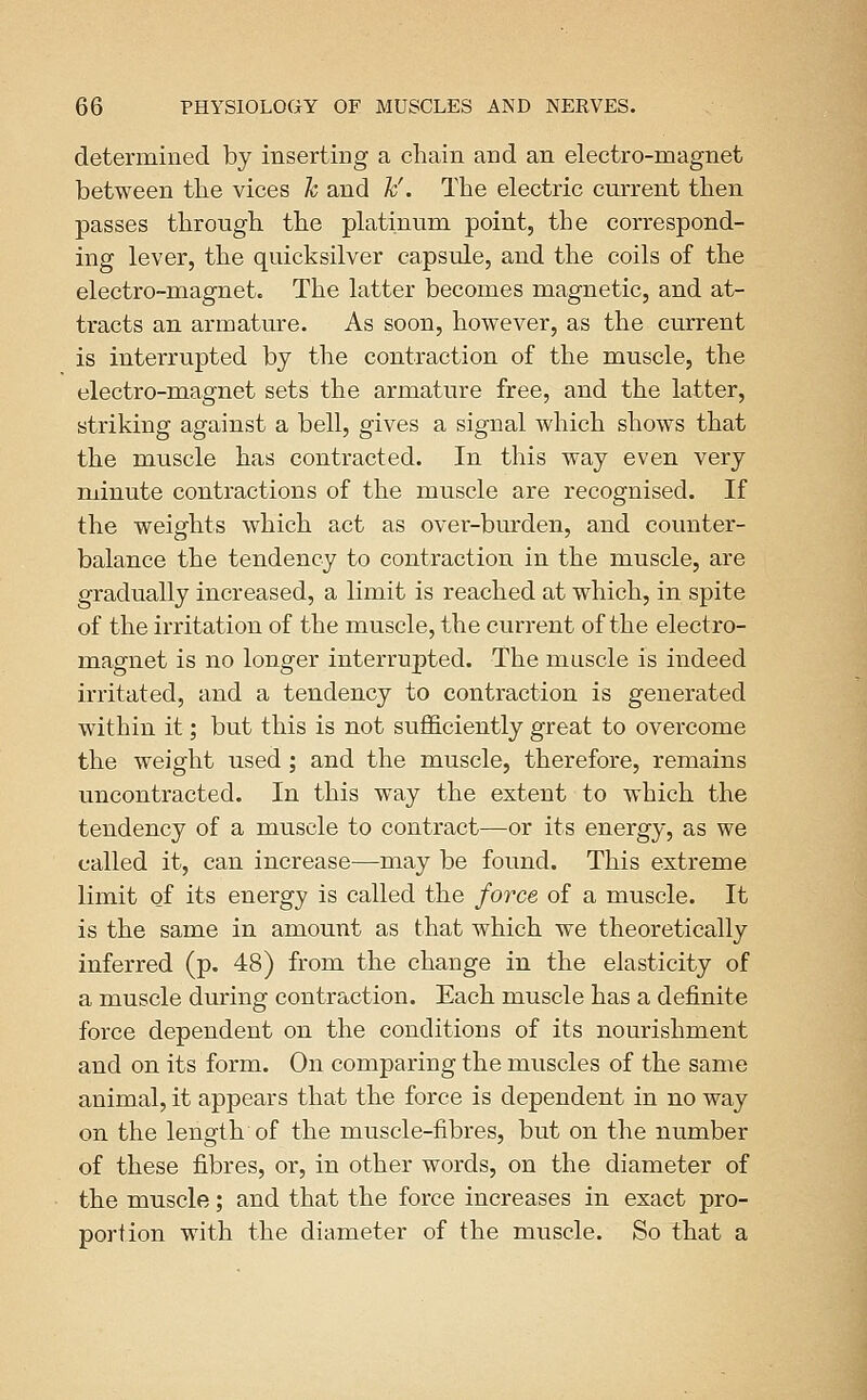 determined by inserting a chain and an electro-magnet between the vices h and h'. The electric current then passes through the platinum point, the correspond- ing lever, the quicksilver capsule, and the coils of the electro-magnet. The latter becomes magnetic, and at- tracts an armature. As soon, however, as the current is interrupted by the contraction of the muscle, the electro-magnet sets the armature free, and the latter, striking against a bell, gives a signal which shows that the muscle has contracted. In this way even very minute contractions of the muscle are recognised. If the weights which act as over-burden, and counter- balance the tendency to contraction in the muscle, are gradually increased, a limit is reached at which, in spite of the irritation of the muscle, the current of the electro- magnet is no longer interrupted. The muscle is indeed irritated, and a tendency to contraction is generated within it; but this is not sufficiently great to overcome the weight used ; and the muscle, therefore, remains uncontracted. In this way the extent to which the tendency of a muscle to contract—or its energy, as we called it, can increase—may be found. This extreme limit of its energy is called the force of a muscle. It is the same in amount as that which we theoretically inferred (p. 48) from the change in the elasticity of a muscle during contraction. Each muscle has a definite force dependent on the conditions of its nourishment and on its form. On comparing the muscles of the same animal, it appears that the force is dependent in no way on the length of the muscle-fibres, but on the number of these fibres, or, in other words, on the diameter of the muscle; and that the force increases in exact pro- portion with the diameter of the muscle. So that a