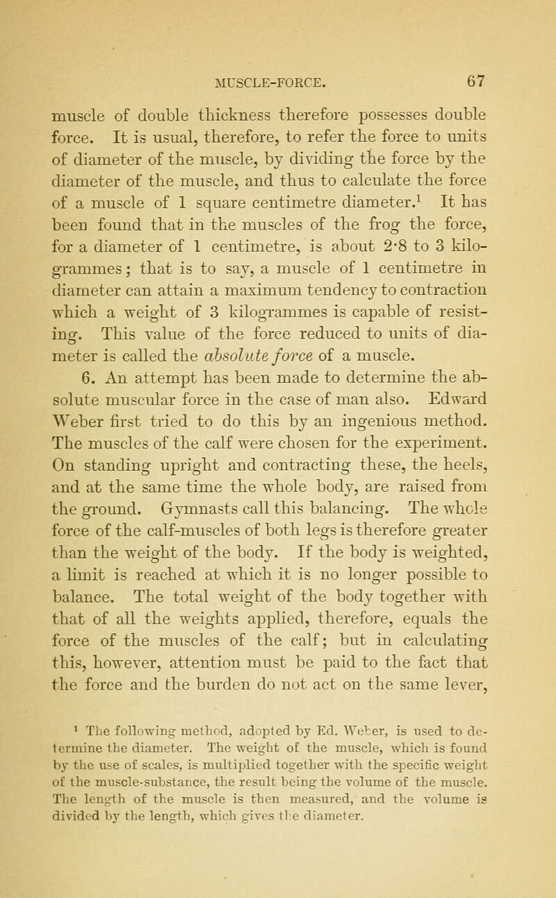 muscle of double thickness therefore possesses double force. It is usual, therefore, to refer the force to units of diameter of the muscle, by dividing the force by the diameter of the muscle, and thus to calculate the force of a muscle of 1 square centimetre diameter.^ It has been found that in the muscles of the frog the force, for a diameter of I centimetre, is about 2*8 to 3 kilo- grammes ; that is to say, a muscle of 1 centimetre in diameter can attain a maximum tendency to contraction ■which a weight of 3 kilogrammes is capable of resist- ing-. This value of the force reduced to units of dia- meter is called the absolute force of a muscle. 6. An attempt has been made to determine the ab- solute muscular force in the case of man also. Edward Weber first tried to do this by an ingenious method. The muscles of the calf were chosen for the experiment. On standing upright and contracting these, the heels, and at the same time the whole body, are raised from the ground. Grymnasts call this balancing. The whole force of the calf-muscles of both legs is therefore greater than the weight of the body. If the body is weighted, a limit is reached at which it is no longer possible to balance. The total weight of the body together with that of all the weights applied, therefore, equals the force of the muscles of the calf; but in calculating this, however, attention must be paid to the fact that the force and the burden do not act on the same lever. ' The following method, adopted by Ed. Weher, is used to de- termine the diameter. The weight of the muscle, which is found by the use of scales, is multiplied together with the specitic weight of the muscle-substance, the result being the volume of the muscle. The length of the muscle is then measured, and the volume is divided by the length, which gives tl;e diameter.