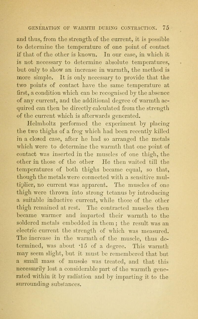 and thus, from the strength of the current, it is possible to determine the temperature of one point of contact if that of the other is known. In our case, in which it is not necessary to determine absolute temperatures, but only to show an increase in warmth, the method is more simple. It is only necessary to provide that the two points of contact have the same temperature at first, a cond,ition which can be recognised by the absence of any current, and the additional degree of warmth ac- quired can then be directly calculated from the strength of the current which is afterwards generated. Helmholtz performed the experiment by placing the two thighs of a frog which had been recently killed in a closed case, after he had so arranged the metals w^iich were to determine the warmth that one point of contact was inserted in the muscles of one thigh, the other in those of the other He then waited till the temperatures of both thighs became equal, so that, though the metals were connected with a sensitive mul- tiplier, no current was apparent. The muscles of one thigh were thrown into strong tetanus by introducing a suitable inductive current, while those of the other thigh remained at rest. The contracted muscles then became warmer and imparted their warmth to the soldered metals embedded in them; the result was an electric current the strength of which was measured. The increase in the warmth of the muscle, thus de- termined, was about -15 of a degree. This warmth may seem slight, but it must be remembered that but a small mass of muscie was treated, and that this necessarily lost a considerable part of the w^armth gene- rated within it by radiation and by imparting it to the surroundino: substances.