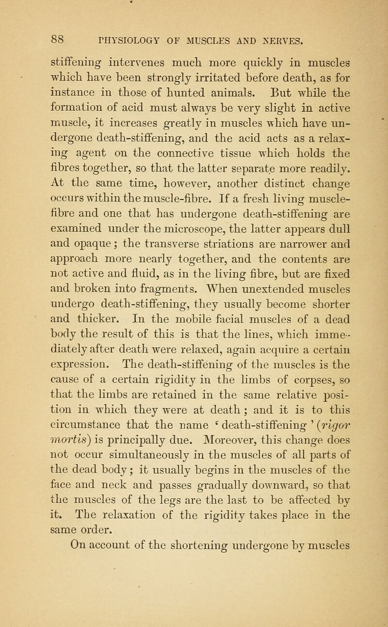 stiffening intervenes much more quickly in muscles which have been strongly irritated before death, as for instance in those of hunted animals. But while the formation of acid must always be very slight in active muscle, it increases greatly in muscles which have un- dergone death-stiffening, and the acid acts as a relax- ing agent on the connective tissue which holds the fibres together, so that the latter separate more readily. At the same time, however, another distinct change occurs within the muscle-fibre. If a fresh living muscle- fibre and one that has undergone death-stiffening are examined under the microscope, the latter appears dull and opaque; the transverse striations are narrower and approach more nearly together, and the contents are not active and fluid, as in the living fibre, but are fixed and broken into fragments. When unextended muscles undergo death-stiffening, they usually become shorter and thicker. In the mobile facial muscles of a dead body the result of this is that the lines, which imme- diately after death were relaxed, again acquire a certain expression. The death-stiffening of the muscles is the cause of a certain rigidity in the limbs of corpses, so that the limbs are retained in the same relative posi- tion in which they were at death; and it is to this circumstance that the name * death-stiffening ' {rigor mortis) is principally due. Moreover, this change does not occur simultaneously in the muscles of all parts of the dead body; it usually begins in the muscles of the face and neck and passes gradually downward, so that the muscles of the legs are the last to be affected by it. The relaxation of the rigidity takes place in the same order. On account of the shortening undergone by muscles