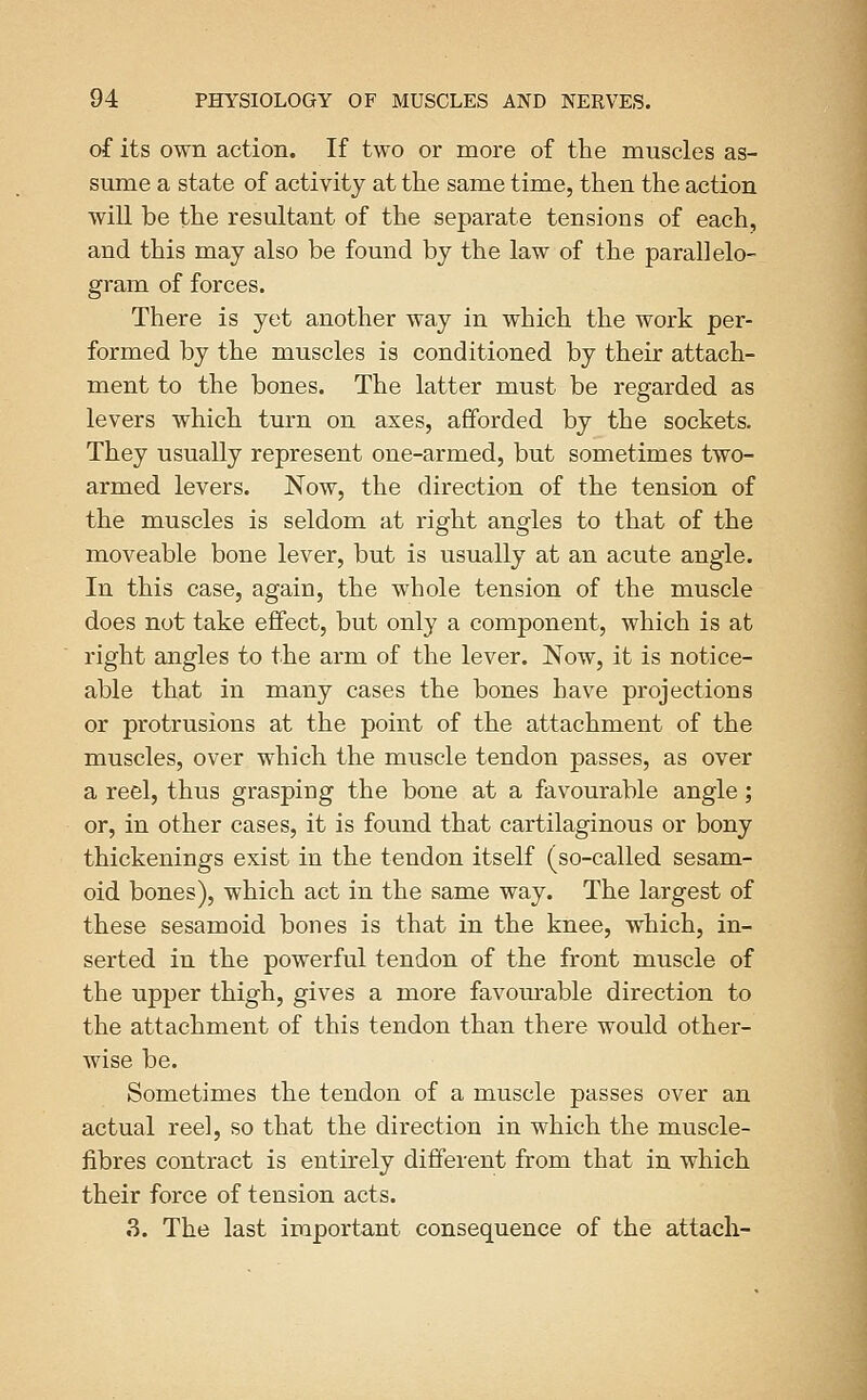 of its own action. If two or more of the muscles as- sume a state of activity at tlie same time, then the action will be the resultant of the separate tensions of each, and this may also be found by the law of the parallelo- gram of forces. There is yet another way in which the work per- formed by the muscles is conditioned by their attach- ment to the bones. The latter must be regarded as levers which turn on axes, afforded by the sockets. They usually represent one-armed, but sometimes two- armed levers. Now, the direction of the tension of the muscles is seldom at right angles to that of the moveable bone lever, but is usually at an acute angle. In this case, again, the whole tension of the muscle does not take effect, but only a component, which is at right angles to the arm of the lever. Now, it is notice- able that in many cases the bones have projections or protrusions at the point of the attachment of the muscles, over which the muscle tendon passes, as over a reel, thus grasping the bone at a favourable angle; or, in other cases, it is found that cartilaginous or bony thickenings exist in the tendon itself (so-called sesam- oid bones), which act in the same way. The largest of these sesamoid bones is that in the knee, which, in- serted in the powerful tendon of the front muscle of the upper thigh, gives a more favourable direction to the attachment of this tendon than there would other- wise be. Sometimes the tendon of a muscle passes over an actual reel, so that the direction in which the muscle- fibres contract is entirely different from that in which their force of tension acts. 3. The last important consequence of the attach-