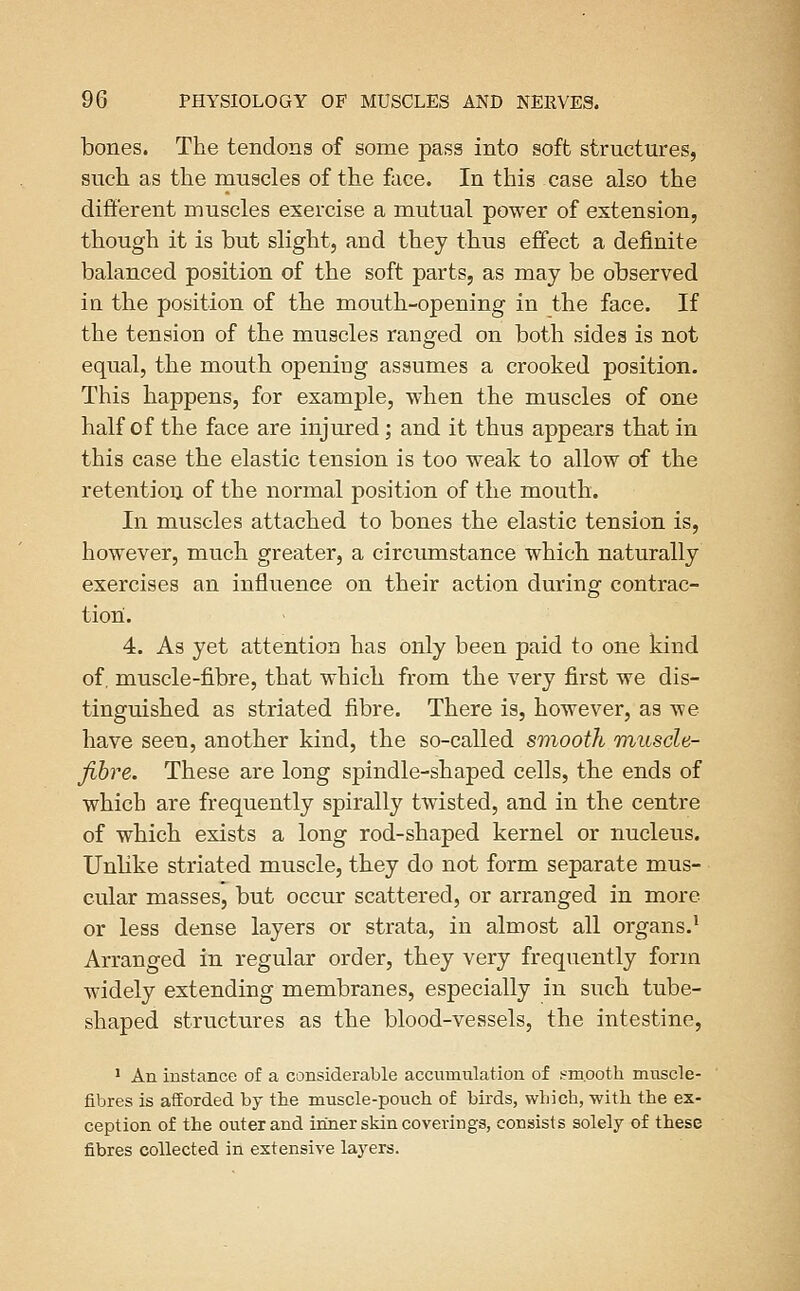 bones. The tendons of some pass into soft structures, such as the muscles of the face. In this case also the different muscles exercise a mutual power of extension, though it is but slight, and they thus effect a definite balanced position of the soft parts, as may be observed in the position of the mouth-opening in the face. If the tension of the muscles ranged on both sides is not equal, the mouth opening assumes a crooked position. This happens, for example, when the muscles of one half of the face are injinred; and it thus appears that in this case the elastic tension is too weak to allow of the retention of the normal position of the mouth. In muscles attached to bones the elastic tension is, however, much greater, a circiunstance which naturally exercises an influence on their action during contrac- tion. 4. As yet attention has only been paid to one kind of, muscle-fibre, that which from the very first we dis- tinguished as striated fibre. There is, however, as we have seen, another kind, the so-called smooth muscle- fibre. These are long spindle-shaped cells, the ends of which are frequently spirally twisted, and in the centre of which exists a long rod-shaped kernel or nucleus. Unlike striated muscle, they do not form separate mus- cular masses, but occur scattered, or arranged in more or less dense layers or strata, in almost all organs.^ Arranged in regular order, they very frequently form widely extending membranes, especially in such tube- shaped structures as the blood-vessels, the intestine, 1 An instance of a considerable accumulation of sfmooth muscle- fibres is afforded by tlie muscle-pouch of birds, which, with the ex- ception of the outer and inner skin coverings, consists solely of these fibres collected in extensive layers.