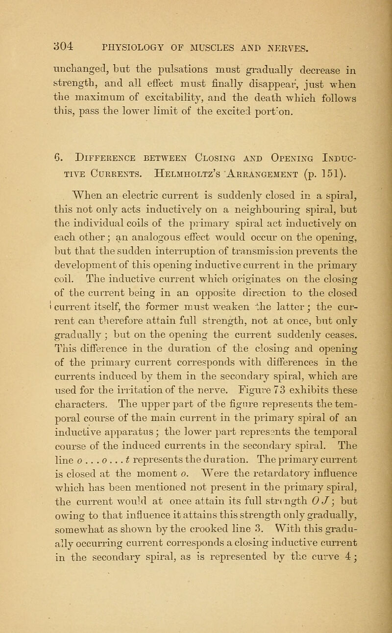 tinclianged, but the pulsations must gradually decrease in strength, and all effect must finally disappear, just when tlie maximum of excitability, and the death which follows this, pass the lower limit of the excited port'on. 6. Difference between Closing and Opening Induc- tive Currents. Helmholtz's Arrangement (p. 151). When an electric current is suddenly closed in a spiral, this not only acts inductively on a neighbouring spiral, but the individual coils of the 2)rimary spii'al act inductiA'ely on each other; an analogous effect wonld occur on the opening, but that the sudden interruption of transmission prevents the development of this opening inductive current in the primary coil. The inductive current which originates on the closing of the current being in an opposite direction to the closed I current itself, the former must weaken the latter; the cur- rent can therefore attain full strength, not at once, but only gradually ; but on the opening the current suddenly ceases. This difference in the duration of the closing and opening of the j)rimary current corresponds with differences in the currents induced by them in the secondary spiral, which are used for the irritation of the nerve. Figui'e 73 exhibits these characters. The upper part of the figure represents the tem- poral course of the main current in the primary spiral of an inductive apparatus; the lower part repres3nts the temporal course of the induced currents in the secondary spiral. The line 0 .. .0 .. .t represents the duiation. The piimary current is closed at the moment o. Were the retardatoiy influence which has been mentioned not present in the primary spiral, the current would at once attain its full strength 0 J; but owing to that influence it attains this strength only gradually, somewhat as shown by the crooked line .3. With this gradu- ally occurring cuiTont corresponds a closing inductive curi-ent in the secondary spiral, as is represented by the curve 4;