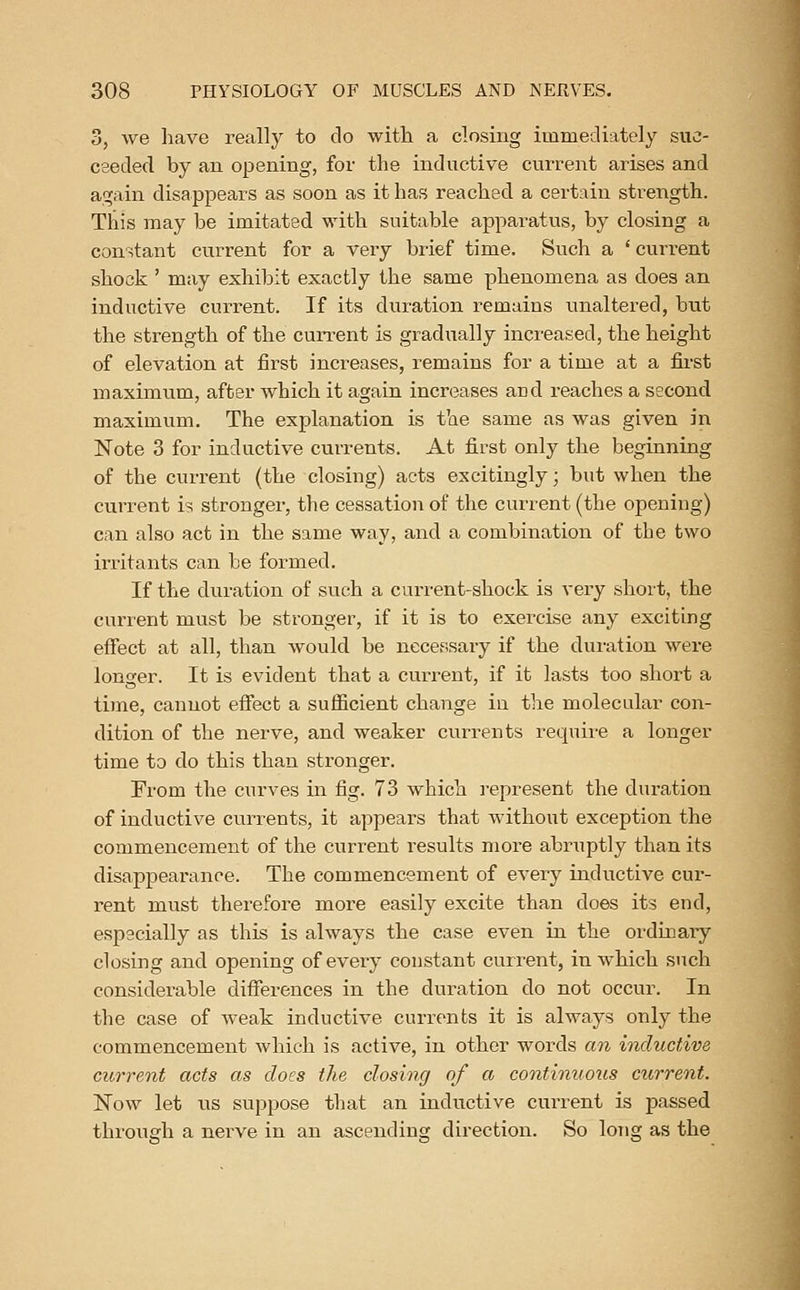 3, we liave reallj^ to do with a closing immediately suc- ceeded by an opening, for the inductive current arises and again disappears as soon as it has reached a certain strength. This may be imitated with suitable apparatus, by closing a constant current for a very biief time. Such a ' current shock ' may exhibit exactly the same phenomena as does an inductive current. If its duration remains unaltered, but the strength of the cun-ent is gradually increased, the height of elevation at iirst increases, remains for a time at a first maximum, after which it again increases and reaches a second maximum. The explanation is the same as was given in Note 3 for inductive currents. At first only the beginning of the cun-ent (the closing) acts excitingly; but when the current is stronger, the cessation of the current (the opening) can also act in the same way, and a combination of the two irritants can be formed. If the duration of such a current-shock is very short, the current must be stronger, if it is to exercise any exciting effect at all, than would be necessary if the duration were longer. It is evident that a current, if it lasts too short a time, cannot effect a sufficient change in the molecular con- dition of the nerve, and weaker currents require a longer time to do this than stronger. From the curves in fig. 73 which represent the duration of inductive currents, it appears that without exception the commencement of the current results more abruptly than its disappearance. The commencement of every inductive cur- rent must therefore more easily excite than does its end, especially as this is always the case even in the ordinary closing and opening of every constant current, in which such considerable differences in the duration do not occur. In the case of Aveak inductive currents it is always only the commencement which is active, in other words an inductive current acts as does the closing of a continuoiis current. ISTow let us suppose that an inductive current is passed throusfh a nerve in an ascending direction. So long as the