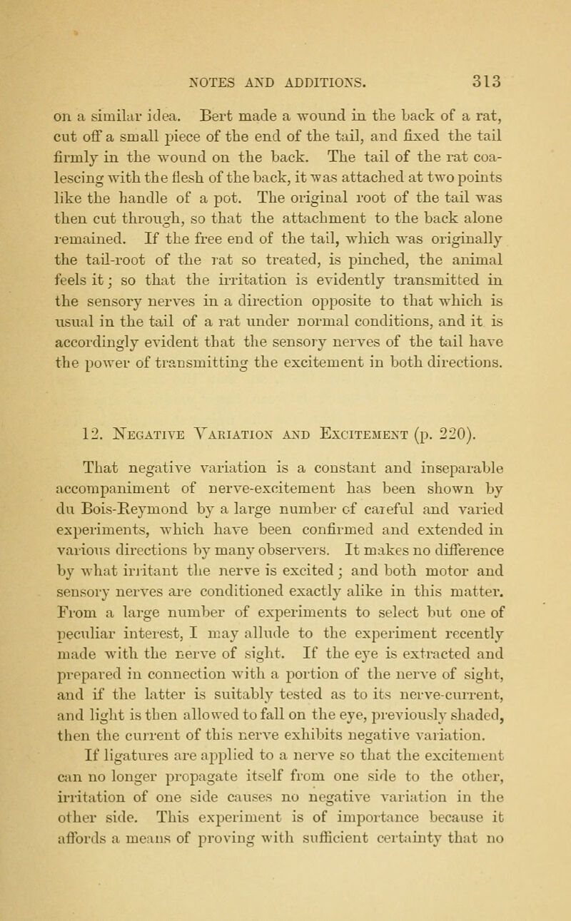 on a similar idea. Bei-t made a -wound in the Lack of a rat, cut off a small piece of tbe end of the tail, and fixed the tail firmly in the wound on the back. The tail of the rat coa- lescing with the flesh of the back, it was attached at two points like the handle of a pot. The original root of the tail was then cut through, so that the attachment to the back alone remained. If the free end of the tail, which was originally the taU-root of the rat so treated, is pinched, the animal feels it; so that the irritation is evidently transmitted in the sensory nerves in a direction opposite to that which is usual in the tail of a rat under normal conditions, and it is accordingly evident that the sensory nerves of the tail have the power of transmitting the excitement in both directions. 12. Negative Yariation and Excitement (p. 220). That negative variation is a constant and inseparable accompaniment of nerve-excitement has been shown by du Bois-Reymond by a large number of careful and varied experiments, which have been confirmed and extended in various directions by many observers. It makes no difference by what iriitant the nerve is excited; and both motor and sensory nerves ai*e conditioned exactly alike in this matter. From a large number of experiments to select but one of peculiar interest, I may allude to the experiment recently made with the nerve of sight. If the eye is extracted and prepared in connection with a portion of the nerve of sight, and if the latter is suitably tested as to its nerve-current, and light is then allowed to fall on the eye, previously shaded, then the current of this nerve exhibits negative variation. If ligatures are ajiplied to a nerve so that the excitement cjin no longer propagate itself from one side to the other, irritation of one side causes no negative variation in the other side. This experiment is of importance because it aflbrds a means of proving with sufiicient cerfciinty that no