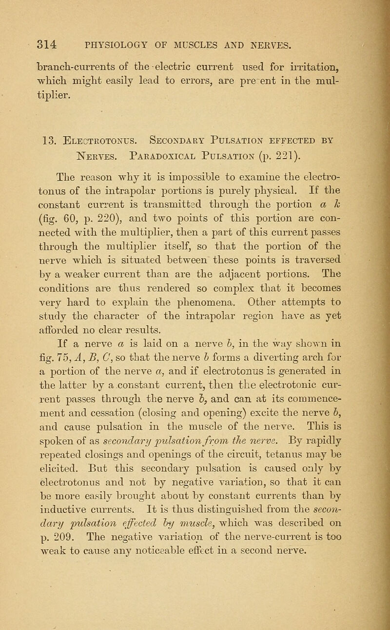 brancli-currents of the ■ electric current used for iiTitation, which might easily lead to errors, are preent in the mtil- tiplier. 13. Electrotonus, Secondary Pulsation effected by ISTerves. Paradoxical Pulsation (p. 221). The reason why it is impossible to examine the electro- tonus of the intrapolar portions is purely physical. If the constant cui-rent is transmitted through the portion a k (fig. 60, p. 220), and two points of this portion are con- nected with the multiplier, then a part of this current passes through the multiplier itself, so that the portion of the nerve which is situated between^ these points is traversed by a weater current than are the adjacent portions. The conditions are thus rendered so complex that it becomes very hard to explain the phenomena. Other attempts to study the character of the intrapolar region have as yet afforded no clear results. If a nerve a is laid on a nerve b, in the way shown in fig. 75, A, B, C, so that the nerve h forms a diverting arch for a portion of the nerve a, and if electro tonus is generated in the latter by a constant current, then the electrotonic cur- rent passes through the nerve l>, and can at its commence- ment and cessation (closing and opening) excite the nerve h, and cause pulsation in the muscle of the nerve. This is spoken of as secondary pulsation from the nerve. By rapidly repeated closings and openings of the circuit, tetanus may be elicited. But this secondary pulsation is caused only by electrotonus and not by negative variation, so that it can be more easily brought about by constant currents than by inductive currents. It is thus distinguished from the secon- dary pulsation effected by muscle, which was described on p. 209. The negative variation of the nerve-current is too weak to cause any noticeable efiect in a second nerve.