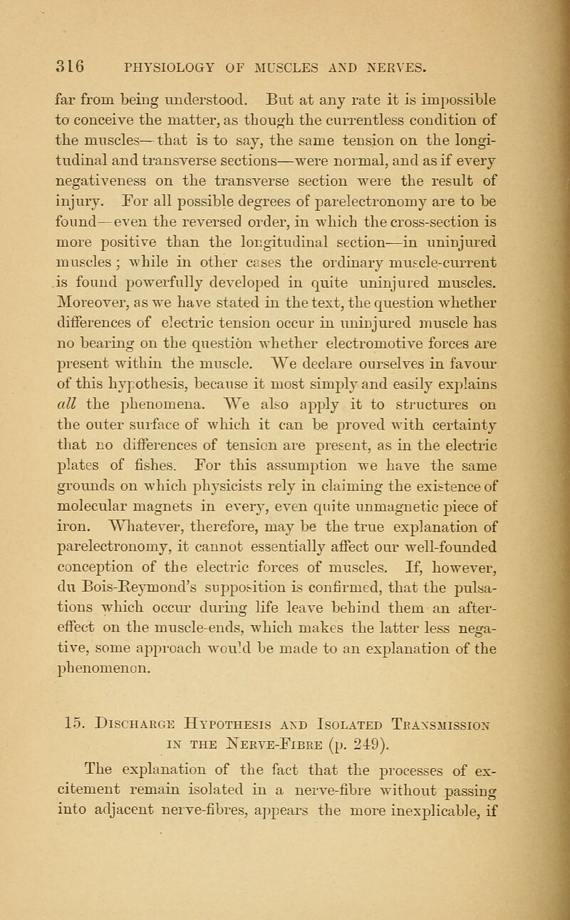 far from being understood. But at any rate it is impossible to conceive the matter, as though tbe currentless condition of the muscles—that is to say, the same tension on the longi- tudinal and transverse sections—were normal, and as if every negativeness on the transverse section were the result of injury. For all possible degrees of j)arelectronomy are to be found—even the reversed order, in which the cross-section is more positive than the longitudinal section—in uninjured muscles ; while in other cases the ordinary muscle-current is found powerfully developed in quite uninjured muscles. Moreover, as we have stated in the text, the question whether differences of electric tension occur in uninjured muscle has no bearing on the question whether electromotive forces are present within the muscle. We declare ourselves in favour of this hypothesis, because it most simply and easily explains all the phenomena. We also apply it to structures on the outer suiface of which it can be proved with certainty that no differences of tension are present, as in the electric plates of fishes. Por this assumption we have the same grounds on which physicists rely in claiming the existence of molecular magnets in every, even quite unmagnetic piece of iron. l^Hiatever, therefore, may be the true explanation of parelectronomy, it cannot essentially affect our well-founded conception of the electric forces of muscles. If, however, du Bois-Ile}Tnond's supposition is confirmed, that the pulsa- tions which occur during life leave behind them an after- effect on the muscle-ends, which makes the latter less nega- tive, some approacli woukl be made to an explanation of the phenomenon. 15. Discharge Hypothesis akd Isolated Teansmissiox IN THE Nerve-Fibre (p. 249). The explanation of the fact that the processes of ex- citement remain isolated in a nerve-fibre without passing into adjacent nerve-fibres, ajjpears the more inexplicable, if