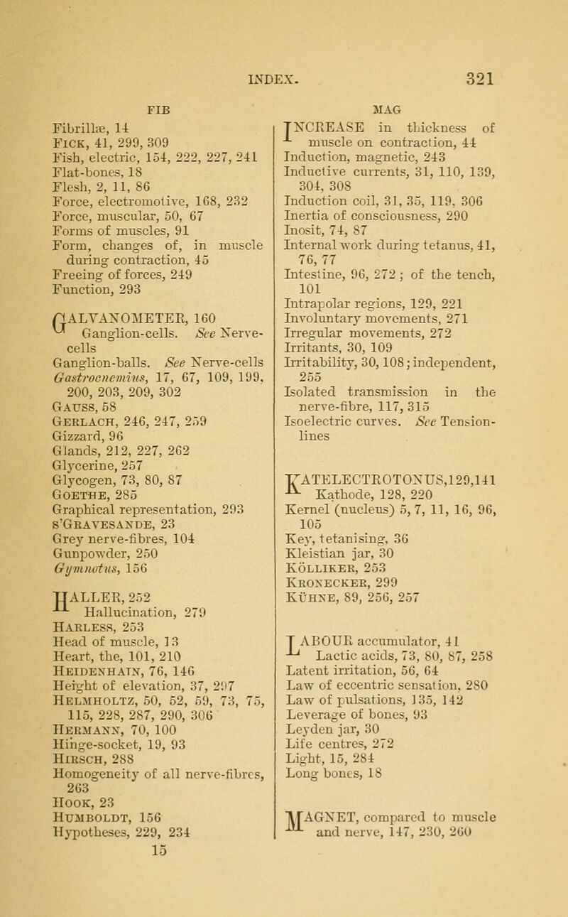 Fibrillie, U FiCK, 41, 299, 309 Fish, electric, 154, 222, 227, 241 Flat-bones, 18 Flesh, 2, 11, 86 Force, electromotive, 168, 232 Force, muscular, 50, 67 Forms of muscles, 91 Form, changes of, in muscle during contraction, 45 Freeing of forces, 249 Function, 293 AALVAXOMETER, 160 ^ Ganglion-cells. See Nerve- cells Ganglion-balls. See Nerve-cells Gaatroenemius, 17, 67, 109, 199, 200, 203, 209, 302 Gauss, 58 Gerlach, 246, 247, 259 Gizzard, 96 Glands, 212, 227, 262 Glycerine, 257 Glycogen, 73, 80, 87 Goethe, 285 Graphical representation, 293 s'Geavesande, 23 Grey nerve-fibres, 104 Gunpowder, 250 Gijmnotus, 156 TJALLER, 252 -'-'■ Hallucination, 279 Harlesr, 253 Head of muscle, 13 Heart, the, 101, 210 Heidenhatn, 76, 146 Height of elevation, 37, 2;t7 Helmholtz, 50, 52, 59, 73, 75, 115, 228, 287, 290, 306 Hermann, 70, 100 Hinge-socket, 19, 93 HiRSCH, 288 Homogeneity of all nerve-fibres, 263 Hook, 23 Humboldt, 156 Hypotheses, 229, 234 15 mag TNCREASE in thickness of -^ muscle on contraction, 44 Induction, magnetic, 243 Inductive currents, 31, 110, 139, 304, 308 Induction coil, 31, 35, 119, 306 Inertia of consciousness, 290 Inosit, 74, 87 Internal work during tetanus, 41, 76,77 Intestine, 96, 272 ; of the tench, 101 Intrapolar regions, 129, 221 Involuntary movements, 271 Irregular movements, 272 Irritants. 30, 109 IiTitability, 30,108; independent, 255 Isolated transmission in the nerve-fibre, 117, 315 Isoelectric curves. See Tension- lines r'ATELECTROTONUS,129,141 •^ Kathode, 128, 220 Kernel (nucleus) 5, 7, 11, 16, 96, 105 Key, tetanising, 36 Kleistian jar, 30 Kolliker, 253 Kronecker, 299 Kt'HNE, 89, 256, 257 T ABOUR accumulator, 41 ^ Lactic acids, 73, 80, 87, 258 Latent irritation, 56, 64 Law of eccentric sensation, 280 Law of pulsations, 13.5, 142 Leverage of bones, 93 Leyden jar, 30 Life centres, 272 Light, 15, 284 Long bones, IS M AGNET, compared to muscle and nerve, 147, 230, 260