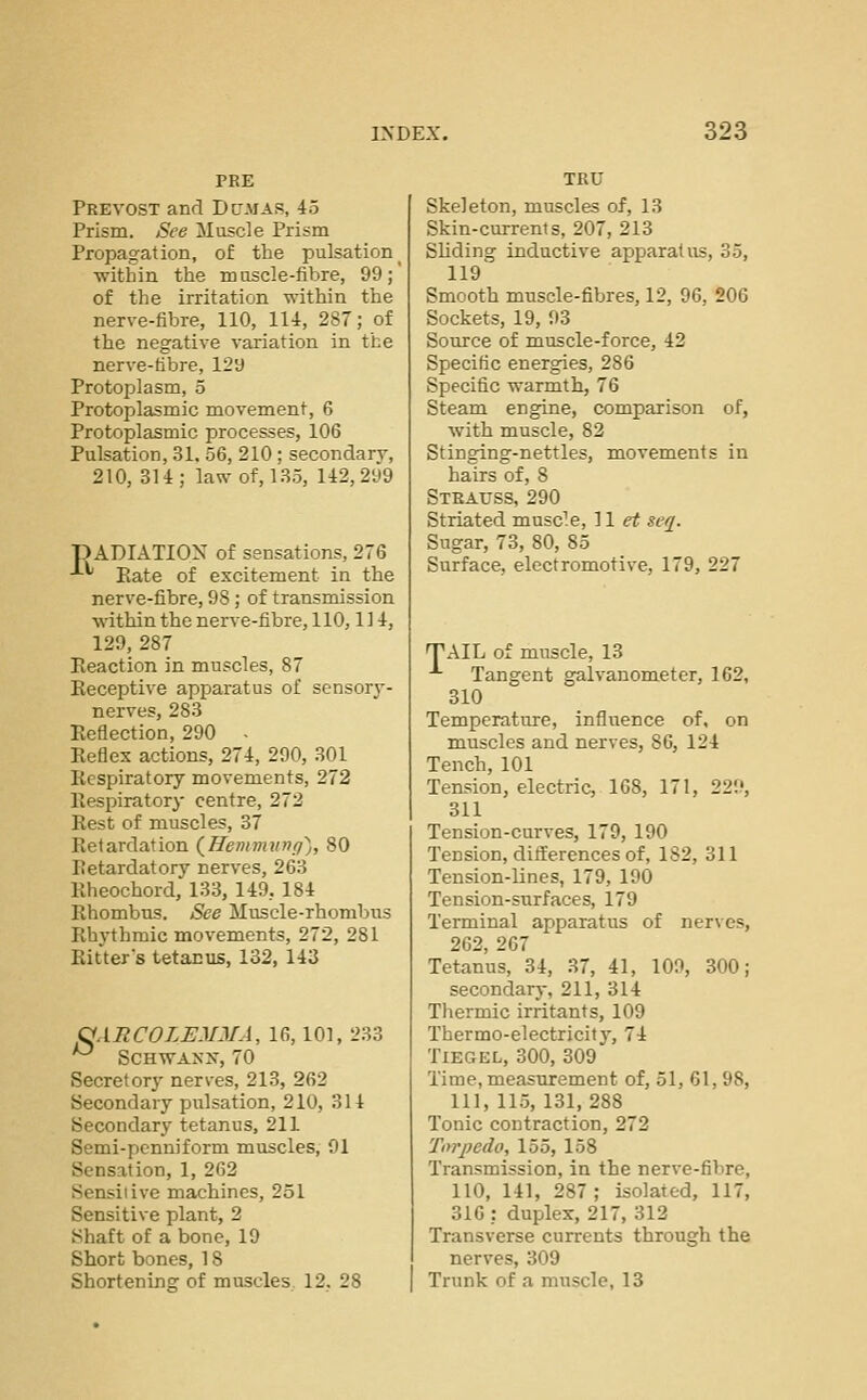 PEE Prevost and Dctmas, 45 Prism. See Musde Prism Propagation, of the pulsation ■within the mascle-fibre, 99; of the irritation within the nerve-fibre, 110, 114, 287; of the negative variation in the nerve-tibre, 129 Protoplasm, 5 Protoplasmic movement, 6 Protoplasmic processes, 106 Pulsation, 31. 56, 210; secondary, 210, 314; law of, 135, 142,299 pADIATIOX of sensations, 276 -'-'' Eate of excitement in the nerve-fibre, 98; of transmission within the nerve-fibre, 110,114, 129,287 Reaction in muscles, 87 Eeceptive apparatus of sensory- nerves, 283 Reflection, 290 - Reflex actions, 274, 290, 301 Respiratory movements, 272 Respiratory centre, 272 Rest of muscles, 37 Retardation (^Hemvuinri'^,, 80 Retardatory nerves, 263 Rheochord, 133, 149, 184 Rhombus. See Muscle-rhombus Rhythmic movements, 272, 281 Ritter's tetanus, 132, 143 OARCOLEMJ/A, 16,101, 233 ^ Schwann, 70 Secretory nerves, 213, 262 Secondary pulsation, 210, 314 Secondary tetanus, 211 Semi-penniform muscles, 91 Sensation, 1, 262 Sensitive machines, 251 Sensitive plant, 2 Shaft of a bone, 19 Short bones, 18 Shortening of muscles 12. 28 Skeleton, muscles of, 13 Skin-currents, 207, 213 Sliding inductive apparatus, 35, 119' Smooth muscle-fibres, 12, 96, 206 Sockets, 19, 93 Source of muscle-force, 42 Specific energies, 286 Specific warmth, 76 Steam engine, comparison of, with muscle, 82 Stinging-nettles, movements in hairs of, 8 Steauss, 290 Striated musc^.e, 11 et seq. Sugar, 73, 80, 85 Surface, electromotive, 179, 227 TAIL of muscle, 13 Tangent galvanometer, 162, 310 Temperature, influence of, on muscles and nerves, 86, 124 Tench, 101 Tension, electric, 168, 171, 229, 311 Tension-curves, 179, 190 Tension, ditferences of, 182, 311 Tension-lines, 179, 190 Tension-surfaces, 179 Terminal apparatus of nerves, 262, 267 Tetanus, 34, 37, 41, 109, 300; secondarj-, 211, 314 Tliermic irritants, 109 Thermo-electricity, 74 TiEGEL, 300, 309 Time, measurement of, 51, 61, 98, 111, 115, 131,288 Tonic contraction, 272 Tm'pedo, 155, 158 Transmission, in the nerve-fibre, 110, 141, 287 ; isolated, 117, 316 : duplex, 217, 312 Transverse currents through the nerves, 309 Trunk of a muscle, 13