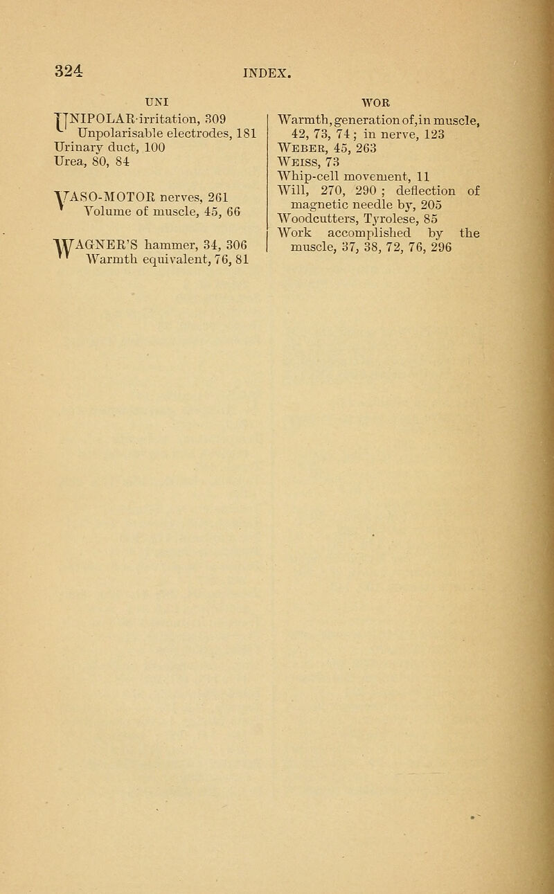 UNI TJNIPOLAR-irritation, 309 Unpolarisable electrodes, 181 Urinary duct, 100 Urea, 80, 84 yASO-AIOTOR nerves, 261 ' Yolume of muscle, 45, 66 WAGNER'S hammer, 34, 306 '' Warmth equivalent, 76, 81 WOR Warmth, generation of,in muscle, 42, 73, 74 ; in nerve, 123 Weber, 45, 263 Weiss, 73 Whip-cell movement, 11 AVill, 270, 290 ; deflection of magnetic needle by, 205 Woodcutters, TjTolese, 85 Work accomplished by the muscle, 37, 38, 72, 76, 296