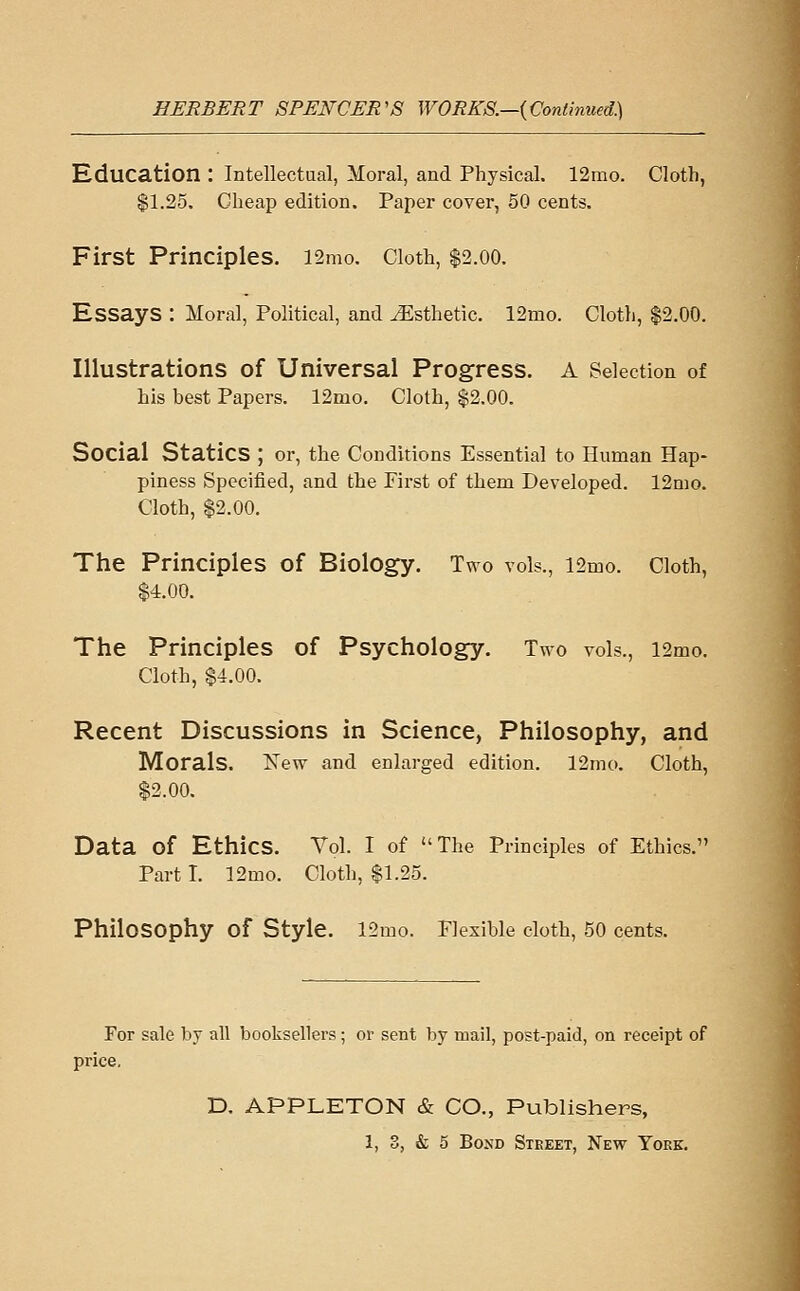 Education : Intellectual, Moral, and Physical. 12mo. Cloth, $1.25. Cheap edition. Paper cover, 50 cents. First Principles. l2mo. Cloth, $2.00. Essays : Moral, Political, and Esthetic. 12mo. Cloth, $2.00. Illustrations of Universal Progress. A Selection of his best Papers. 12mo. Cloth, $2.00. Social Statics ; or, the Conditions Essential to Human Hap- piness Specified, and the First of them Developed. 12nio. Cloth, $2.00. The Principles of Biology. Two vols., i2mo. Cloth, $4.00. The Principles of Psychology. Two vols., i2mo. Cloth, $4.00. Recent Discussions in Science, Philosophy, and Morals. Xew and enlarged edition. 12nK). Cloth, $2.00. Data of Ethics. Vol. I of The Principles of Ethics. Part I. 12mo. Cloth, $1.25. Philosophy of Style. 12mo. Flexible cloth, 50 cents. For sale by all booksellers; or sent by mail, post-paid, on receipt of price. D. APPLETON & CO., Publishers,