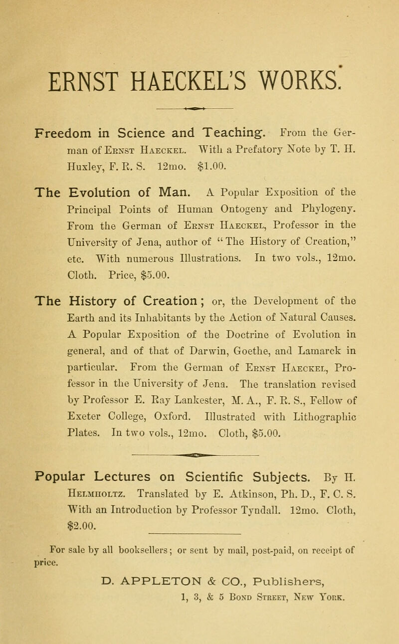 ERNST HAECKEL'S WORKS. Freedom in Science and Teaching. From the Ger- man of Eenst Haeckel. With a Prefatory Note by T. H. Huxley, F, E. S. 12rao. $1.00. The Evolution of Man. A Popular Exposition of the Principal Points of Human Ontogeny and Phylogeny. From the German of Ernst Haeckel, Professor in the University of Jena, author of  The History of Creation, etc. With numerous Illustrations. In two vols., 12mo. Cloth. Price, $5.00. The History of Creation ; or, the Development of the Earth and its Inhabitants by the Action of Natural Causes. A Popular Exposition of the Doctrine of Evolution in general, and of that of Darwin, Goethe, and Lamarck in particular. From the German of Eexst Haeckel, Pro- fessor in the University of Jena. The translation revised by Professor E. Ray Lankester, M. A., F. Pt. S., Fellow of Exeter College, Oxford. Illustrated with Lithographic Plates. In two vols., 12mo. Cloth, $5.00, Popular Lectures on Scientific Subjects. By H, Helmuoltz. Translated by E. Atkinson, Ph. D., F. C. S. With an Introduction by Professor Tyndall. 12mo. Cloth, $2.00. For sale by all booksellers; or sent by mail, post-paid, on receipt of price. D. APPLETON & CO., Publishers,