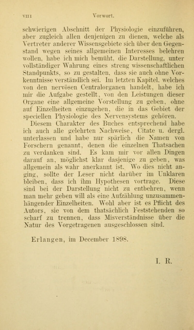 schwierigen Abschnitt der Physiologie einzuführen, alier zugleich allen denjenigen zu dienen, welche als Vertreter anderer Wissensgebiete sich über den Gegen- stand wegen seines allgemeinen Interesses belehren wollen, habe ich mich bemüht, die Darstellung, unter vollständiger Wahrung eine.- -trenu wi>>eiischaftlichen Standpunkts, so zu gestalten, da>> >ie auch ohne Vor- kenntnisse verständlich -ei. Im letzten Kapitel, welch von den nervösen Centralorganen handelt, habe ich mir die Aufnähe gestellt, von den Leistungen dieser Organe eine allgemeine Vorstellung zu gelten, ohne auf Einzelheiten einzugehen, die in das Gebiet der >lieciellen Physiologie des Nervensystems gehören. Diesem Charakter des Buches entsprechend habe ich auch alle gelehrten Nachweise. Citate u. dergl. unterlassen und habe nur spärlich die Namen von Forschern genannt, denen die einzelnen Thatsachen zu verdanken sind. Es kam mir vor allen Dingen darauf an. möglichst klar dasjenige zu geben, was allgemein als wahr anerkannt ist. Wo dies nicht an- ging, >llte der Leser nicht darüber im Unklaren bleiben, dass ich ihm Hypothesen vortrage. Die>e sind bei der Dar-tellunu nicht zu entbehren, wenn man mehr geben will als eine Aufzählung unzu^ammen- hängender Einzelheiten. Wohl aber ist es Pflicht des Autors, sie von dem thatsächlich Eeststehenden so scharf zu trennen, das- Misverständnisse über die Natur des Vorgetragenen ausgeschlossen sind. -- Erlangen, im December 1898. I. R.