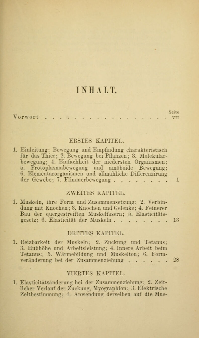 INHALT. Vorwort vn ERSTES KAPITEL. 1. Einleitung: Bewegung und Empfindung charakteristisch für das Thier: 2. Bewegung hei Bilanzen: 3. Molekular- bewegung; T. Einfachheit der niedersten Organismen: 5. Protoplasmabewegung und amöboide Bewegung: 6. Elementarorganismen und allmähliche Differenzirung der Gewebe: T. Flimmerbewegung 1 ZWEITES KAPITEL. 1. Muskeln, ihre Form und Zusammensetzung: 2. Verbin- dung mit Knochen: 3. Knochen und Gelenke: T. Feinerer Bau der quergestreiften Muskelfasern: 5. Elasticitats- gesetz: 6. Elasticität der Muskeln 13 DRITTES KAPITEL. 1. Reizbarkeit der Muskeln: 2. Zuckung und Tetanu-: 3. Hubhöhe und Arbeitsleistung: -A. Innere Arbeit beim Tetanus: 5. \Varinebildung und Muskelton: 6. Form- veränderung bei der Zusammenziehung 28 VIERTES KAPITEL. 1. Elasticitätsänderung bei der Zusammenziehung: 2. Zeit- licher Verlauf der Zuckung. Myographien: 3. Elektrische Zeitbestimmung: 4. Anwendung derselben auf die Mus-