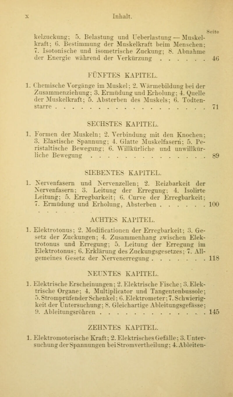 - • kelzuckung; 5. Belastung und Ueberlastung— Muskel- kraft; 6. Bestimmung der Muskelkraft beim Menschen; 7. Isotonische und isometrische Zuckung; 8. Abnahme der Energie während der Verkürzung 40 FÜNFTES KAPITEL. 1. < hemische Vorgänge im Muskel: 2. Wärmebildung bei der Zusammenziehung; 3. Ermüdimg und Erholung; 4. Quelle der Muskelkraft: 5. Absterben des Muskels: 6. Todten- starre 71 SEI BSTES KAPITEL. 1. Formen der Muskeln: 2. Verbindung mit den Knochen: 3. Elastische Spannung: 4. Glatte Muskelfasern: 5. Pe- ristaltische Bewegung: 6. Willkürliche und unwillkür- liche Bewegung SIEBENTES KAPITEL. 1. Nervenfasern und Nervenzellen; 2. Reizbarkeit der Nervenfasern; 3. Leitung der Erregung; 4. Isolirte Leitung: 5. Erregbarkeit; S. Curve der Erregbarkeit: 7. Ermüdung und Erholung. Absterben 100 ACHTE- KAPITEL. 1. Elektrotonus; 2. Modificationen der Erregbarkeit; 3. Ge- : der Zuckungen: 4. Zusammenhang zwischen Elek- trotonus und Erregung; 5. Leitung der Erregung im Elektrotonus; 6. Erklärung des Zuckungsgesetzes; 7. All- gemeines Gesetz der Nervenerregung 118 NEUNTES KAPITEL. 1. Elektrische Erscheinungen: 2. Elektrische Fische: 3.Elek- he Organe; 4. Multiplicator und Tangentenbussole; Stromprüfender Schenkel; 6. Elektrometer; 7. Schwierig- keit der Untersuchung; 8. Gleichartige Ableitungsg I '■'. Ableitungsrohren 145 ZEHNTES KAPITEL. 1. Elektromotorische Kraft: 2. Elektrisches Gefalle; 3. Unr suchung der Spannungen beiStromvertheilung; 4. Ableiten-