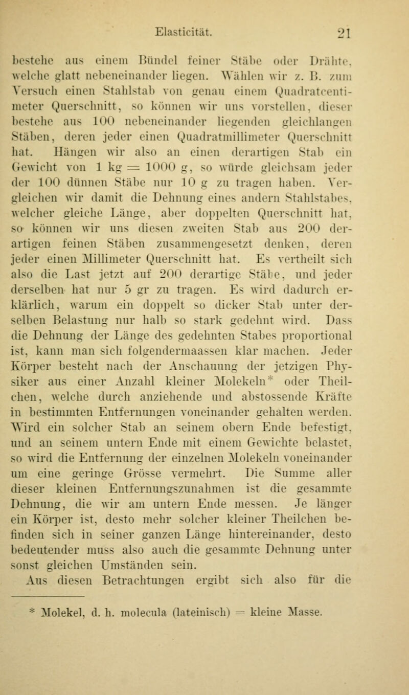 bestehe aus einem Bündel feiner Stäbe oder Drähte, welche Lrlatt nebeneinander liegen. Wählen wir /.. B. zum Versuch einen Stahlstab von genau einem Quadratcenti- meter Querschnitt, so können wir ans vorstellen, dieser bestehe aus LOO nebeneinander liegenden gleichlangen Stäben, deren jeder einen Quadratmillimeter Querschnitt hat. Hängen wir also an einen derartigen Stal> ein Gewicht von 1 kg = 1000 Lr. so würde gleichsam jeder der 100 dünnen Stäbe nur 10 g zu tragen haben. Ver- gleichen wir damit die Dehnung eine- andern Stahlstabes, welcher gleiche Länge, aber doppelten Querschnitt hat, so können wir uns diesen zweiten Stab aus 200 der- artigen leinen Stäben zusammengesetzt denken, deren jeder einen Millimeter Querschnitt hat. E- vertheilt sich also die Last jetzt auf 2<><> derartige Stabe, und jeder derselben hat nur ö gr zu tragen. Es wird dadurch er- klärlich, warum ein doppelt so dicker Stab unter der- selben Belastung nur halb so stark gedehnt wird. Dass die Dehnung der Länge de- gedehnten Stabe- proportional i-t. kann man sich folgendermaassen klar machen. Jeder Körper besteht nach der Anschauung der jetzigen Phy- siker ans einer Anzahl kleiner Molekeln* oder Theil- chen, welche durch anziehende und abstossende Kräfte in bestimmten Entfernungen voneinander gehalten werden. Wird ein solcher Stab an seinem obern Ende befestigt, und an seinem untern Ende mit einem Gewichte belastet, -o wird die Entfernung der einzelnen Molekeln voneinander um eine geringe Grösse vermehrt. Die Summe aller dieser kleinen Entfernungszunahmen i-t die gesammte Dehnung, die wir am untern Ende messen. Je länger ein Körper ist. desto mehr solcher kleiner Theilchen be- finden sich in seiner ganzen Länge hintereinander, desto bedeutender muss also auch die gesammte Dehnung unter sonst gleichen Umständen -ein. Aus diesen Betrachtungen ergibt sich also für die Molekel, d. h. molecula (lateinisch) — kleine Masse.