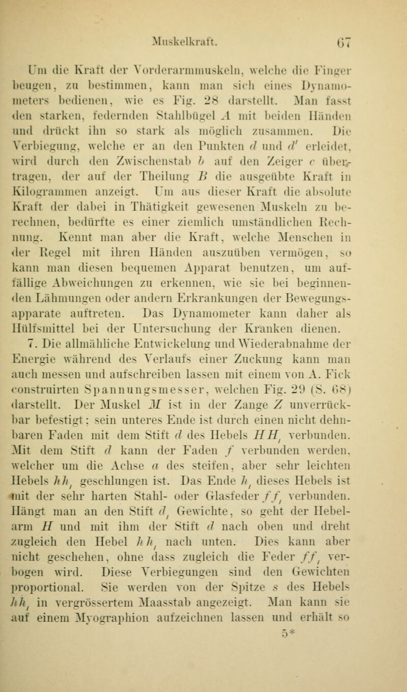 l * in die Kraft der Vorderarmmuskeln, welche die Pinger beugen, zu bestimmen, kann man sich eines Dynamo- meters bedienen, wie es I ilt. 28 darstellt. .Man fassl den starken, federnden Stahlbügel -1 mit beiden Händen und drückt ihn so stark als möglich zusammen. I>i«' Verbiegung, weicht' er an den Punkten d und </' erleidet, wird durch den Zwischenstab b auf den Zeiger c m 1 »»*]•- tragen, der auf der Theilung I! die ausgeübte Kraft in Kilogrammen anzeigt. Um aus dieser Kraft die absolute Kraft der dabei in Thätigkeil gewesenen Muskeln zu be- rechnen, bedürfte es einer ziemlich umständlichen Rech- nung. Kennt man alter die Kraft, welche Menschen in der Regel mit ihren Händen auszuüben vermögen, so kann man diesen bequemen Apparat benutzen, um auf- fällige Abweichungen zu erkennen, wie sie bei beginnen- den Lähmungen oder andern Erkrankungen der Bewegungs- apparate auftreten. I)a> Dynamometer kann daher als Bülfsmittel bei der Untersuchung der Kranken dienen. 7. Die allmähliche Entwickelung und Wiederabnahme der Energie während des Verlaufs einer Zuckung kann man auch messen und aufschreiben lassen mit einem von A. Fick construirten Spannungsmesser, welchen Fig. 29 (S. 68) darstellt. Der Muskel M ist in der Zange Z unverrück- bar befestigt; sein unteres Ende i>t durch einen nicht dehn- baren Faden mit dem Stift d des Hebels HHt verbunden. Mit dem Stift d kann der Faden / verbunden werden, welcher um die Achse a des steifen, aber sehr leichten Hebels hht geschlungen ist. Das Ende ht dieses Hebels ist mit der sehr harten Stahl- oder Glasfeder// verbunden. Hängt man an den Stift ät Gewichte. SO geht der Hebel- arm H und mit ihm der Stift d nach oben und dreht zugleich den Hebel h h{ nach unten. Die-> kann aber nicht geschehen, ohne dass zugleich die Feder fft ver- bogen wird. Diese Verbiegungen sind den Gewichten proportional. Sie werden von der Spitze s des Hebels hht in vergrössertem Maasstab angezeigt. -Man kann sie auf einem Myographion aufzeichnen lassen und erhält so 5