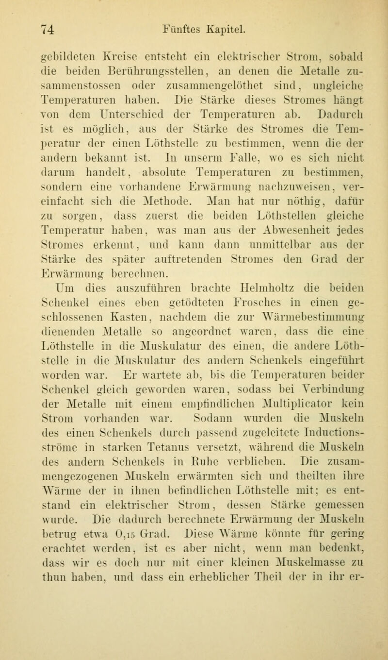 gebildeten Kreise entsteht ein elektrischer Strom, sobald die beiden Berührungsstellen, an denen die Metalle zu- sammenstossen oder zusanimengelüthet sind, ungleiche Temperaturen haben. Die Stärke dieses Stromes hängt von dem Unterschied der Temperaturen ab. Dadurch ist es möglieh, aus der Stärke des Stromes die Tem- peratur der einen Löthstelle zu bestimmen, wenn die der andern bekannt ist. In unserm Falle, wo es sich nicht darum handelt. absolute Temperaturen zu bestimmen, sondern eine vorhandene Erwärmung nachzuweisen, ver- einfacht sich die Methode. Man hat nur nöthig, dafür zu sorgen, dass zuerst die beiden Löthstellen gleiche Temperatur haben, was man aus der Abwesenheit jedes Stromes erkennt. und kann dann unmittelbar aus der Stärke des später auftretenden Stromes den Grad der Erwärmung berechnen. Um dies auszuführen brachte Ilelmholtz die beiden Schenkel eines eben getödteten Frosches in einen ge- schlossenen Kasten, nachdem die zur Wärmebestimmnng dienenden Metalle so angeordnet waren, dass die eine Löthstelle in die Muskulatur des einen, die andere Löth- stelle in die Muskulatur des andern Schenkels eingeführt worden war. Er wartete ab, bis die Temperaturen beider Schenkel gleich geworden waren, sodass bei Verbindung der Metalle mit einem empfindlichen Multiplicator kein Strom vorhanden war. Sodann wurden die Muskeln des einen Schenkels durch passend zugeleitete Inductions- ströme in starken Tetanus versetzt, während die Muskeln des andern Schenkels in Ruhe verblieben. Die zusam- mengezogenen Muskeln erwärmten sich und theilten ihre Wärme der in ihnen befindlichen Löthstelle mit; es ent- stand ein elektrischer Strom, dessen Stärke gemessen wurde. Die dadurch berechnete Erwärmung der Muskeln betrug etwa 0,i5 Grad. Diese Wärme könnte für gering erachtet werden, ist es aber nicht, wenn man bedenkt, dass wir es doch nur mit einer kleinen Muskelmasse zu thun halten, und dass ein erheblicher Tlieil der in ihr er-