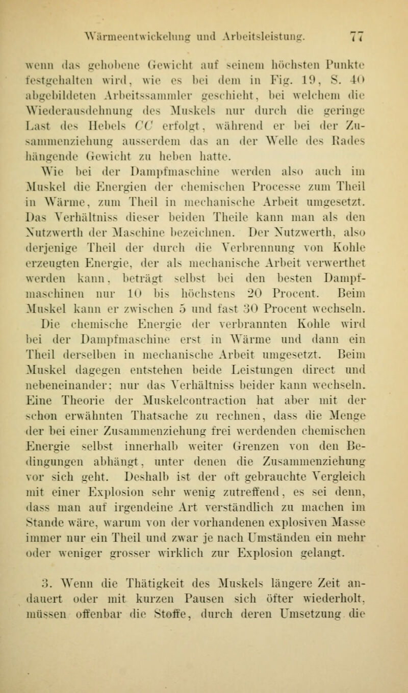 Wärmeentwickelung und Arbeitsleistung. 7» wenn »i;i ^ gehobene Gewicht auf seinem höchsten Punkte festgehalten wird, wie es bei dem in Fig. 19, S. 10 abgebildeten Arbeitssammler geschieht, bei welchem die Wiederausdehnung des Muskels nur durch die geringe Last des Hebels CC erfolgt, während er bei der Zu- sammenziehung ausserdem das an der Welle des Rades hängende Gewicht zu heben hatte. Wie bei der Dampfmaschine werden also auch im Muskel die Energien der chemischen Processe zum Theil in Wanne, zum Theil in mechanische Arbeit umgesetzt. Das Verhältniss dieser beiden Theile kann man als den Nutzwerth der Maschine bezeichnen. Der Nutzwerth, also derjenige Theil der durch die Verbrennung von Kohle erzeugten Energie, der als mechanische Arbeit verwerthet werden kann, beträgt selbst bei den besten Dampf- maschinen nur LO bis höchstens 20 Procent. Beim Muskel kann er zwischen .> und fast 30 Procent wechseln. Die chemische Energie der verbrannten Kohle wird bei der Dampfmaschine erst in Wärme und dann ein Theil derselben in mechanische Arbeit umgesetzt. Beim Muskel dagegen entstehen beide Leistungen direct und nebeneinander; nur das Verhältniss beider kann wechseln. Eine Theorie der Muskelcontraction hat aber mit der schon erwähnten Thatsache zu rechnen, dass die Menge der bei einer Zusammenziehung frei werdenden chemischen Energie selbst innerhalb weiter Grenzen von den Be- dingungen abhängt, unter denen die Zusammenziehimg vor sich geht. Deshalb i>t der oft gebrauchte Vergleich mit einer Explosion sehr wenig zutreffend. es sei denn. da-» man auf irgendeine Art verständlich zu machen im Stande wäre, warum von der vorhandenen explosiven Masse immer nur ein Theil und zwar je nach Umständen ein mehr oder weniger grosser wirklieh zur Explosion gelangt. :5. Wenn die Thätigkeit des Muskels längere Zeit an- dauert oder mit kurzen Pausen sieh öfter wiederholt. müssen offenbar die Stoffe, durch deren Umsetzung die