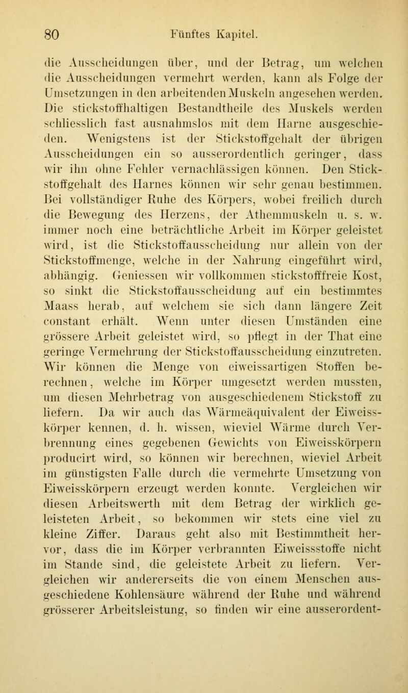 die Ausscheidungen über, und der Betrag, um welchen die Ausscheidungen vermehrt werden, kann als Folge der Umsetzungen in den arbeitenden Muskeln angesehen werden. Die stickstoffhaltigen Bestandtheile des Muskels werden schliesslich fast ausnahmslos mit dem Harne ausgeschie- den. Wenigstens ist der Stickstoffgehalt der übrigen Ausscheidungen ein so ausserordentlich geringer, dass wir ihn ohne Fehler vernachlässigen können. Den Stick- stoffgehalt des Harnes können wir sehr genau bestimmen. Bei vollständiger Ruhe des Körpers, wobei freilich durch die Bewegung des Herzens, der Athemniuskeln u. s. w. immer noch eine beträchtliche Arbeit im Körper geleistet wird, ist die Stickstoffausscheidung nur allein von der Stickstoffmenge, welche in der Nahrung eingeführt wird, abhängig. Gemessen wir vollkommen stickstofffreie Kost, so sinkt die Stickstoft'ausscheidung auf ein bestimmtes Maass herab, auf welchem sie sich dann längere Zeit constant erhält. Wenn unter diesen Umständen eine grössere Arbeit geleistet wird, so pflegt in der That eine geringe Vermehrung der Stickstoffausscheidung einzutreten. Wir können die Menge von eiweissartigen Stoffen be- rechnen , welche im Körper umgesetzt werden mussten, um diesen Mehrbetrag von ausgeschiedenem Stickstoff zu liefern. Da wir auch das Wärmeäquivalent der Eiweis>- körper kennen, d. h. wissen, wieviel Wärme durch Ver- brennung eines gegebenen Gewichts von Eiweisskörpern producirt wird, so können wir berechnen, wieviel Arbeit im günstigsten Falle durch die vermehrte Umsetzung von Eiweisskörpern erzeugt werden konnte. Vergleichen wir diesen Arbeitswerth mit dem Betrag der wirklich ge- leisteten Arbeit, so bekommen wir stets eine viel zu kleine Ziffer. Daraus geht also mit Bestimmtheit her- vor, dass die im Körper verbrannten Eiweissstoffe nicht im Stande sind, die geleistete Arbeit zu liefern. Ver- gleichen wir andererseits die von einem Menschen aus- geschiedene Kohlensäure während der Ruhe und während grösserer Arbeitsleistung, so finden wir eine ausserordent-