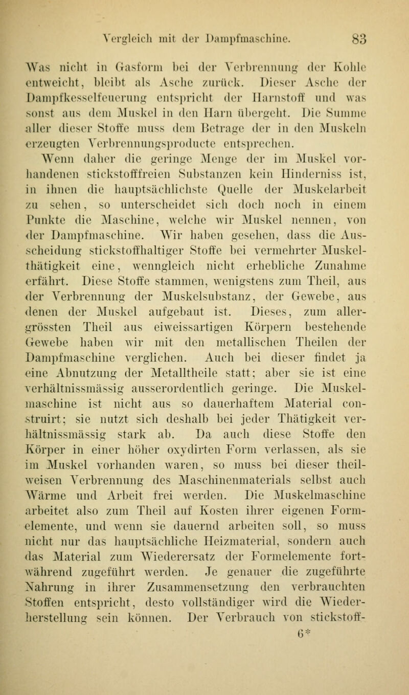 Was nicht in Grasform bei der Verbrennung der Kohle entweicht, bleibt als Asche zurück. Dieser Asche der Dampfkesselfeuerung entspricht der Harnstoff und was sonst aus dem Muskel in den Harn übergeht. Die Summe aller dieser Stoffe muss dem Betrage der in den Muskeln erzeugten Verbrennungsproducte entsprechen. Wenn daher die geringe Menge der im .Muskel vor- handenen stickstofffreien Substanzen kein Hinderniss ist, in ihnen die hauptsächlichste Quelle der Muskelarbeit zu sehen, so unterscheidet sich doch noch in einem Punkte die Maschine, welche wir Muskel nennen, von <ler Dampfmaschine. Wir haben gesehen, dass die Aus- scheidung stickstoffhaltiger Stoffe bei vermehrter Muskel- thätigkeit eine, wenngleich nicht erhebliche Zunahme erfahrt. Diese Stoffe stammen, wenigstens zum Theil, aus der Verbrennung der Muskelsubstanz, der Gewebe, aus denen der Muskel aufgebaut ist. Dieses, zum aller- grössten Theil aus eiweissartigen Körpern bestehende Gewebe haben wir mit den metallischen Theilen der Dampfmaschine verglichen. Auch bei dieser findet ja eine Abnutzung der Metalltheile statt: aber sie ist eine verhältnissmässig ausserordentlich geringe. Die Muskel- maschine ist nicht aus so dauerhaftem Material con- struirt; sie nutzt sich deshalb bei jeder Thätigkeit ver- hältnissmässig stark ab. Da auch diese Stoffe den Körper in einer höher oxydirten Form verlassen, als sie im Muskel vorhanden waren, so muss bei dieser theil- weisen Verbrennung des Maschinenmaterials selbst auch Wärme und Arbeit frei werden. Die Muskelmaschine arbeitet also zum Theil auf Kosten ihrer eigenen Form- elemente, und wenn sie dauernd arbeiten soll, so muss nicht nur das hauptsächliche Heizmaterial, sondern auch das .Material zum Wiederersatz der Formelemente fort- während zugeführt werden. Je genauer die zugeführte Nahrung in ihrer Zusammensetzung den verbrauchten Stoffen entspricht, desto vollständiger wird die Wieder- herstellung sein können. Der Verbrauch von stiekstoff- 6:::