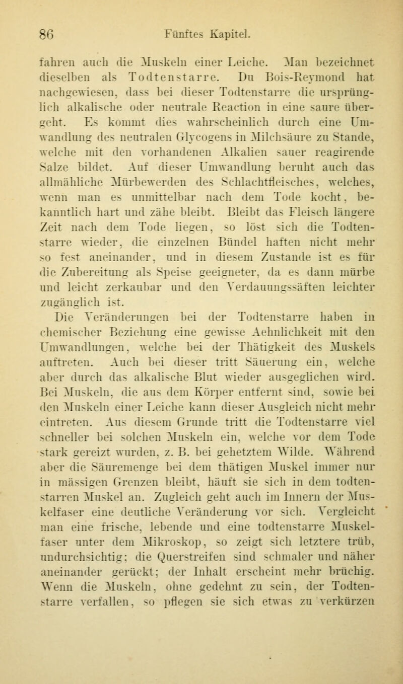 fahren auch die Muskeln einer Leiche. Man bezeichnet dieselben als Todtenstarre. Du Bois-Reymond hat nachgewiesen, dass bei dieser Todtenstarre die ursprüng- lich alkalische oder neutrale Reaction in eine saure über- geht. Es kommt dies wahrscheinlich durch eine Um- wandlung des neutralen Glycogens in Milchsäure zu Stande, welche mit den vorhandenen Alkalien sauer reagirende Salze bildet. Auf dieser Umwandlung beruht auch das allmähliche Mürbewerden des Schlachtfleisches, welches, wenn man es unmittelbar nach dem Tode kocht. be- kanntlich hart und zähe bleibt. Bleibt das Fleisch längere Zeit nach dem Tode liegen, so löst sich die Todten- starre wieder, die einzelnen Bündel haften nicht mehr so fest aneinander, und in diesem Zustande ist es für die Zubereitung als Speise geeigneter, da es dann mürbe und leicht zerkaubar und den Verdauungssäften leichter zugänglich ist. Die Veränderungen bei der Todtenstarre haben in chemischer Beziehung eine gewisse Aehnlichkeit mit den Umwandlungen, welche bei der Thätigkeit de- Muskels auftreten. Auch bei dieser tritt Säuerung ein. welche aber durch da- alkalische Blut wieder ausgeglichen wird. Bei Muskeln, die aus dem Körper entfernt sind, sowie bei den Muskeln einer Leiche kann dieser Ausgleich nicht mehr eintreten. Au- diesem Grunde tritt die Todtenstarre viel schneller bei solchen Muskeln ein. welche vor dem Tode stark gereizt wurden, z. B. bei gehetztem Wilde. Während aber die Säuremenge bei dem thätigen Muskel immer nur in massigen Grenzen bleibt, häuft sie sich in dem todten- starren Muskel an. Zugleich geht auch im Innern der Mus- kelfaser eine deutliche Veränderung vor -ich. Vergleicht man eine frische, lebende und eine todtenstarre Muskel- faser unter dem Mikroskop, so zeigt -ich letztere trüb, undurchsichtig; die Querstreifen sind schmaler und näher aneinander gerückt: der Inhalt erscheint mehr bruchig. Wenn die Muskeln, ohne gedehnt zu -ein. der Todten- starre verfallen, so pflegen sie sich etwa- zu verkürzen