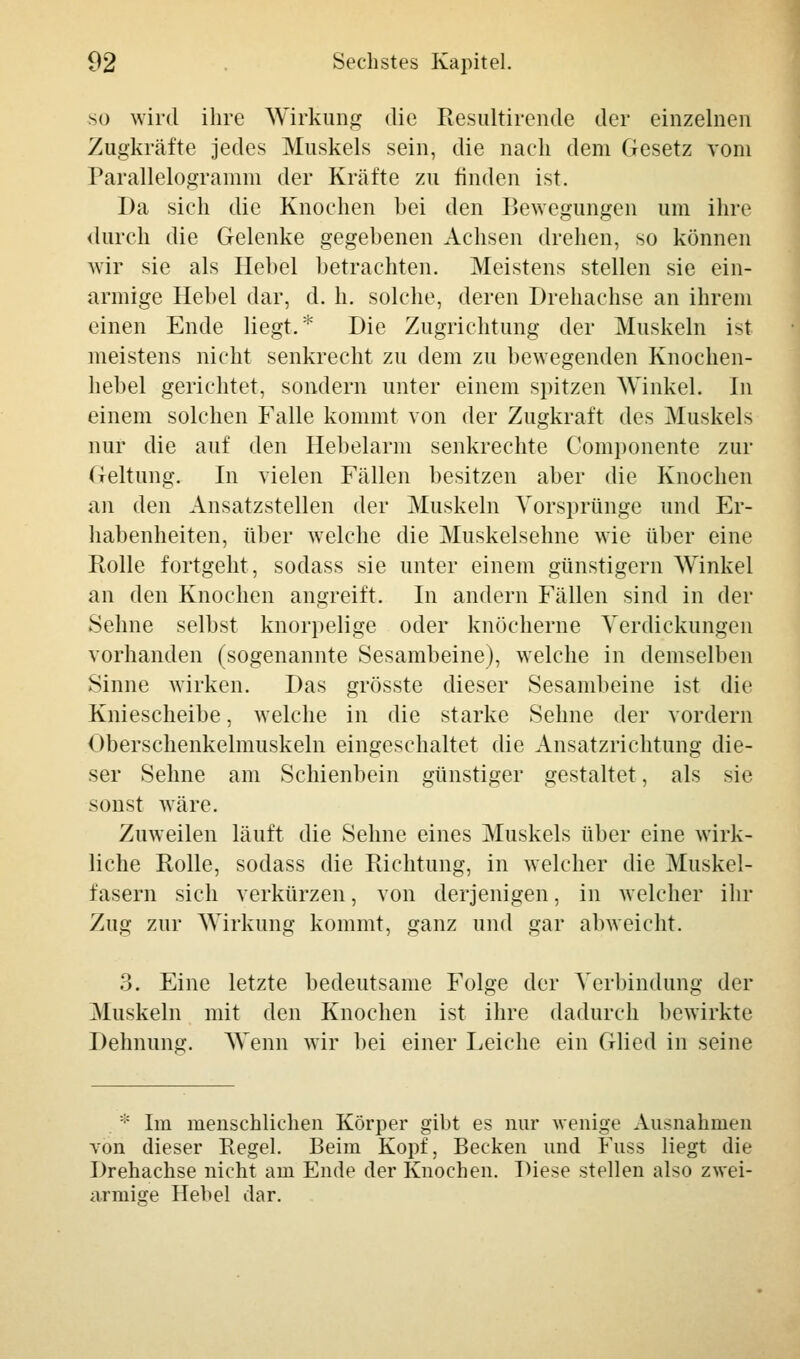 so wird ihre Wirkung die Resultirende der einzelnen Zugkräfte jedes Muskels sein, die nach dem Gesetz vom Parallelogramm der Kräfte zu finden ist. Da sich die Knochen bei den Bewegungen um ihre durch die Gelenke gegebenen Achsen drehen, so können wir sie als Hebel betrachten. Meistens stellen sie ein- armige Hebel dar, d. h. solche, deren Drehachse an ihrem einen Ende liegt.* Die Zugrichtung der Muskeln ist meistens nicht senkrecht zu dem zu bewegenden Knochen- hebel gerichtet, sondern unter einem spitzen Winkel. In einem solchen Falle kommt von der Zugkraft des Muskels nur die auf den Hebelarm senkrechte Gomponente zur Geltung. In vielen Fällen besitzen aber die Knochen an den Ansatzstellen der Muskeln Vorsprünge und Er- habenheiten, über welche die Muskelsehne wie über eine Rolle fortgeht, sodass sie unter einem günstigem Winkel an den Knochen angreift. In andern Fällen sind in der Sehne selbst knorpelige oder knöcherne Verdickungen vorhanden (sogenannte Sesambeine), welche in demselben Sinne wirken. Das grösste dieser Sesambeine ist die Kniescheibe, welche in die starke Sehne der vordem Oberschenkelmuskeln eingeschaltet die Ansatzrichtung die- ser Sehne am Schienbein günstiger gestaltet, als sie sonst wäre. Zuweilen läuft die Sehne eines Muskels über eine wirk- liche Rolle, sodass die Richtung, in welcher die Muskel- fasern sich verkürzen, von derjenigen, in welcher ihr Zug zur Wirkung kommt, ganz und gar abweicht. 3. Eine letzte bedeutsame Folge der Verbindung der Muskeln mit den Knochen ist ihre dadurch bewirkte Dehnung. Wenn wir bei einer Leiche ein Glied in seine * Im menschlichen Körper gibt es nur wenige Ausnahmen von dieser Regel. Beim Kopf, Becken und Fuss liegt die Drehachse nicht am Ende der Knochen. Diese stellen also zwei- armige Hebel dar.