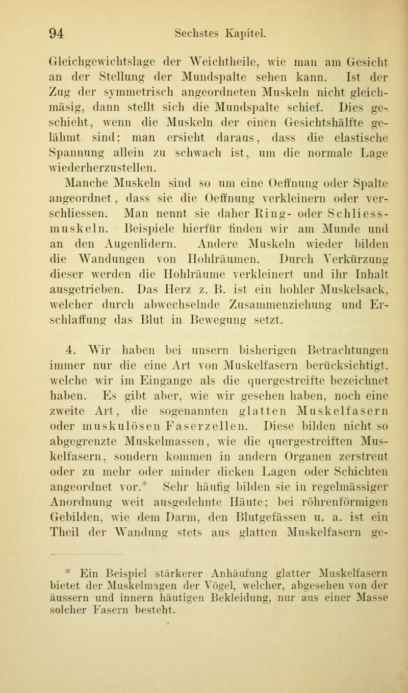 Gleichgewichtslage der Weichtheile; wie man am Gesicht an der Stellung der Mundspalte sehen kann. Ist der Zug der symmetrisch angeordneten Muskeln nicht gleich- mäsig, dann stellt sich die Mundspalte schief. Dies ge- schieht, wenn die Muskeln der einen Gesichtshälfte ge- lähmt sind: man ersieht daraus, dass die elastische Spannung allein zu schwach ist, um die normale Lage wiederherzustellen. Manche Muskeln sind so um eine Oeft'nung oder Spalte angeordnet, dass sie die Oeffnung verkleinern oder ver- schliessen. Man nennt sie daher Ring- oder Schliess- muskeln. Beispiele hierfür finden wir am Munde und an den Augenlidern. Andere Muskeln wieder bilden die Wandungen von Hohlräumen. Durch Verkürzung dieser werden die Hohlräume verkleinert und ihr Inhalt ausgetrieben. Das Herz z. B. ist ein hohler Muskelsack, welcher durch abwechselnde Zusammenziehung und Er- schlaffung das Blut in Bewegung setzt. 4. Wir haben bei unsern bisherigen Betrachtungen immer nur die eine Art von Muskelfasern berücksichtigt, welche wir im Eingange als die quergestreifte bezeichnet haben. Es gibt aber, wie wir gesehen haben, noch eine zweite Art, die sogenannten glatten Muskelfasern oder muskulösen Faserzellen. Diese bilden nicht so abgegrenzte Muskelmassen, wie die quergestreiften Mus- kelfasern, sondern kommen in andern Organen zerstreut oder zu mehr oder minder dicken Lagen oder Schichten angeordnet vor.* Sehr häufig bilden sie in regelmässiger Anordnung weit ausgedehnte Häute; bei röhrenförmigen Gebilden, wie dem Darm, den Blutgefässen u. a. ist ein Theil der Wandung stets aus glatten Muskelfasern gv- * Ein Beispiel stärkerer Anhäufung glatter Muskelfasern bietet der Muskelmagen der Vögel, welcher, abgesehen von der äussern und innern häutigen Bekleidung, nur aus einer Masse solcher Fasern besteht.