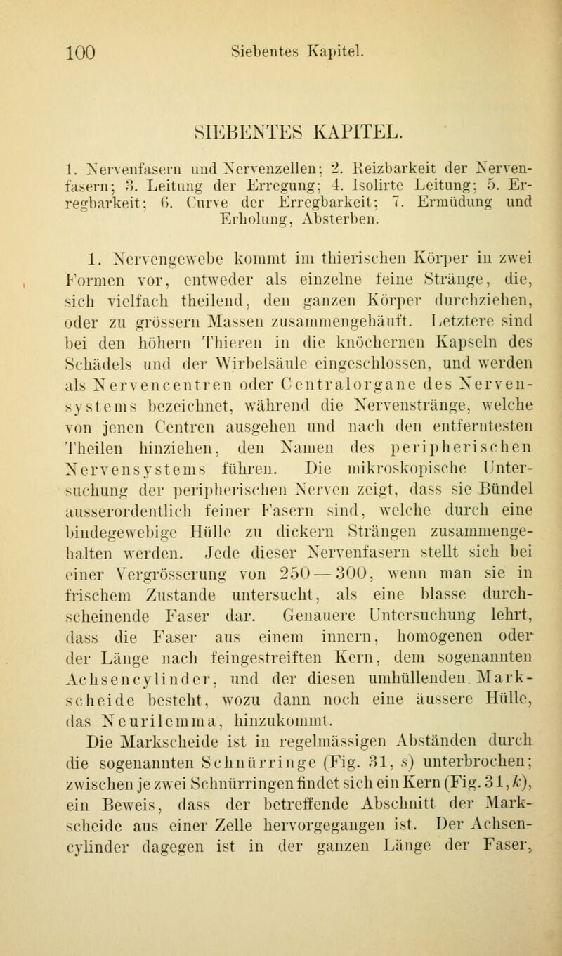 SIEBENTES KAPITEL. 1. Nervenfasern und Nervenzellen: *2. Reizbarkeit der Nerven- fasern; 3. Leitung der Erregung; 4. Isolirte Leitung: 5. Er- regbarkeit: *'). Curve der Erregbarkeit; 7. Ermüdung und Erholung, Absterben. 1. Nervengewebe kommt im thierischen Körper in zwei Formen vor, entweder als einzelne feine Stränge, die, sich vielfach theilend, den ganzen Körper durchziehen, oder zu grössern Massen zusammengehäuft. Letztere sind bei den höhern Thieren in die knöchernen Kapseln des Schädels und der Wirbelsäule eingeschlossen, und werden als Nervencentren oder Centralorgane des Nerven- systems bezeichnet, während die Nervenstränge, welche von jenen Centren ausgehen und nach den entferntesten Theilen hinziehen, den Namen des peripherischen Nervensystems führen. Die mikroskopische Unter- suchung der peripherischen Nerven zeigt, dass sie Bündel ausserordentlich feiner Fasern sind, welche durch eine bindegewebige Hülle zu dickern Strängen zusammenge- halten werden. Jede dieser Nervenfasern stellt sich bei einer Vergrösserung von 250 — 300, wenn man sie in frischem Zustande untersucht, als eine blasse durch- scheinende Faser dar. Genauere Untersuchung lehrt, dass die Faser aus einem innern. homogenen oder der Länge nach feingestreiften Kern, dem sogenannten Achsencylinder, und der diesen umhüllenden Mark- scheide besteht, wozu dann noch eine äussere Hülle, das Neurilemme, hinzukommt. Die Markscheide ist in regelmässigen Abständen durch die sogenannten Schnürringe (Fig. 31, s) unterbrochen; zwischen je zwei Schnürringen findet sich ein Kern (Fig. 31, fc), ein Beweis, dass der betreffende Abschnitt der Mark- scheide aus einer Zelle hervorgegangen ist. Der Achsen- cylinder dagegen ist in der ganzen Länge der Faser.