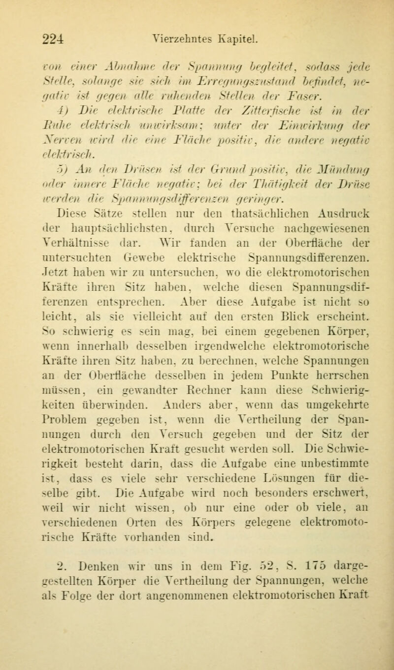 von einer Abnahme der Spannung begleitet, sodass jede Stelle, solange sie sich im Erregungssustand befindet, ne- gativ ist gegen allt ruhenden Stellen der Faser. i. Du elektrische IJ/<itt< der Zitterfische ist in der Buhi elektrisch unwirksam; unter der Einwirkung der Nerven wird dit eint Fläche positiv, die andere negativ < leMrisch. 5) An den Drüsen ist der Grund positiv, die Mundung oder innert Flächt negativ; bei der TJiätigkeit der Druse ■ len dit Spannungsdifferenzen geringer. Diese Sätze -teilen nur den (^tatsächlichen Ausdruck der hauptsächlichsten, durch Versuche nachgewiesenen Verhältnisse dar. Wir fanden an der Oberfläche der untersuchten I rewehe elektrische Spannungsdifferenzen. Jetzt haben wir zu untersuchen, wo die elektromotorischen Kräfte ihren Sitz haben, welche diesen Spannung-dif- ferenzen entsprechen. Aber diese Aufgabe ist nicht so leicht, als sie vielleicht auf den ersten Blick erscheint. So schwierig es sein mag. bei einem gegebenen Körper, wenn innerhalb desselben irgendwelche elektromotorische Krätte ihren Sitz haben, zu berechnen, welche Spannungen an der Oberfläche desselben in jedem Punkte herrsehen müssen, ein gewandter Rechner kann diese Schwierig- keiten überwinden. Anders aber. wenn das umgekehrte Problem gegeben ist, wenn die Vertheilung der Span- nungen durch den Versuch gegeben und der Sitz der elektromotorischen Kraft gesucht werden soll. Die Schwie- rigkeit besteht darin, da-- die Aufgabe eine unbestimmte i-t. da-- es viele sehr verschiedene Lösungen für die- selbe gibt. Die Aufgabe wird noch besonders erschwert, weil wir nicht wissen, ob nur eine oder ob viele, an hiedenen Orten des Körper- telegene elektromoto- rische Kräfte vorhanden sind. '1. Denken wir uns in dem Fig. 52, S. 175 darge- - •Uten Körper die Vertheilung der Spannungen, welche al- Folge der dort angenommenen elektromotorischen Kraft