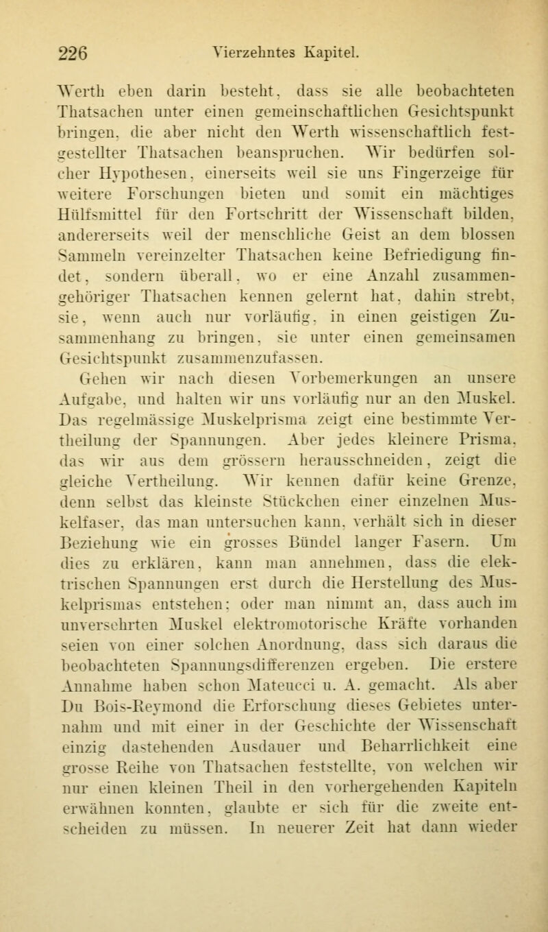Werth eben darin besteht. dass sie alle beobachteten Thatsachen unter einen gemeinschaftlichen Gesichtspunkt bringen, die aber nicht den Werth wissenschaftlich fest- . stellter Thatsachen beanspruchen. Wir bedürfen sol- cher Hypothesen, einerseits weil sie uns Fingerzeige für weitere Forschungen bieten und somit ein mächtiges Hülfsmittel für den Fortschritt der Wissenschaft bilden. andererseits weil der menschliche Geist an dem blossen Sammeln vereinzelter Thatsachen keine Befriedigung fin- det . sondern überall. wo er eine Anzahl zusammen- gehöriger Thatsachen kennen gelernt hat. dahin strebt. sie. wenn auch nur vorläufig, in einen geistigen Zu- sammenhang zu bringen. >ie unter einen gemeinsamen (resichtspnnkt zusammenzufassen. Gehen wir nach diesen Vorbemerkungen an unsere Aufgabe, und halten wir uns vorläufig nur an den Muskel. Das regelmässige Muskelprisma zeigt eine bestimmte Ver- keilung der Spannungen. Alier jedes kleinere Prisma. da- wir aus dem grössern herausschneiden, zeigt die gleiche Vertheilung. Wir kennen dafür keine Grenze, denn selbst das kleinste Stückchen einer einzelnen Mus- kelfaser, das man untersuchen kann, verhält sich in dieser Beziehung wie ein grosses Bündel langer Fasern. Um dies zu erklären, kann man annehmen, dass die elek- trischen Spannungen erst durch die Herstellung des Mus- kelprismas entstehen: oder man nimmt an. da>s auch im unversehrten Muskel elektromotorische Kräfte vorhanden s< ien von einer solchen Anordnung, dass sich daraus die beobachteten SpannungsdifEerenzen ergeben. Die erstere Annahme haben schon Mateucci u. A. gemacht. Als aber Du Bois-Reymond die Erforschung dieses Gebietes unter- nahm und mit einer in der Geschichte der Wissenschaft einziu dastehenden Ausdauer und Beharrlichkeit eine uro—e Reihe von Thatsachen feststellte, von welchen wir nur einen kleinen Theil in den vorhergehenden Kapiteln erwähnen konnten, glaubte er sich für die zweite ent- scheiden zu müssen. In neuerer Zeit hat dann wieder
