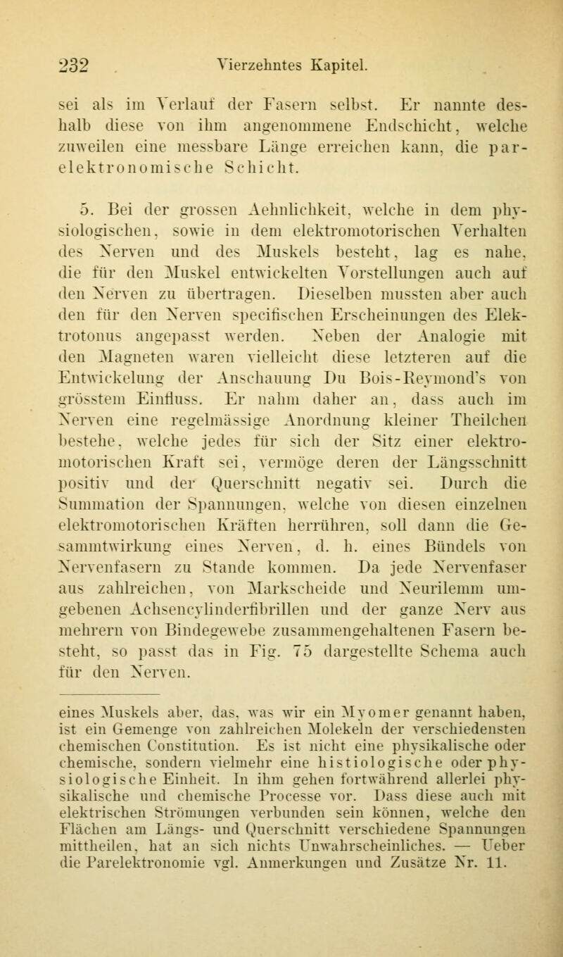 sei als im Verlaut der Fasern selbst. Er nannte des- halb diese von ihm angenommene Endschicht, welche zuweilen eine messbare Länge erreichen kann, die par- elektronomisehe Scnicht. 5. Bei der grossen Aehnlichkeit. welche in dem phy- siologischen, sowie in dem elektromotorischen Verhalten des Nerven und des Muskels besteht, lag es nahe, die für den Muskel entwickelten Vorstellungen auch auf den Nerven zu übertragen. Dieselben mussten aber auch den für den Nerven specifischen Erscheinungen des Elek- trotonus angepasst werden. Neben der Analogie mit den Magneten waren vielleicht diese letzteren auf die Entwickelang der Anschauung Du Bois-Reymond*s von grösstem Einiluss. Er nahm daher an. da>s auch im Nerven eine regelmässige Anordnung kleiner Theilchen bestehe, welche jede> für sich der Sitz einer elektro- motorischen Kraft sei. vermöge deren der Läng>schnitt positiv und der Querschnitt negativ sei. Durch die Summation der Spannungen, welche von diesen einzelnen elektromotorischen Kräften herrühren, soll dann die (ie- sammtwirkung eines Nerven. d. h. eines Bündels von Nervenfasern zu Stande kommen. Da jede Nervenfaser aus zahlreichen, von Markscheide und Neurilemm um- gebenen Achsencylinderfihrillen und der ganze Nerv aus mehrern von Bindegewebe zusammengehaltenen Fasern be- steht, so pas>t das in Fig. 75 dargestellte Schema auch für den Nerven. eines Muskels al>er. das, was wir ein Myomer genannt haben, ist ein Gemenge von zahlreichen Molekeln der verschiedensten chemischen Constitution. Es ist nicht eine physikalische oder chemische, sondern vielmehr eine histologische oder phy- siologische Einheit. In ihm gehen fortwährend allerlei phy- sikalische und chemische Lrocesse vor. Dass diese auch mit elektrischen Strömungen verbunden sein können, welche den Flachen am Längs- und Querschnitt verschiedene Spannungen mittheilen, hat an sich nicht- Unwahrscheinliches. — Leber die Parelektronomie vsrl. Anmerkungen und Zusätze Nr. 11.