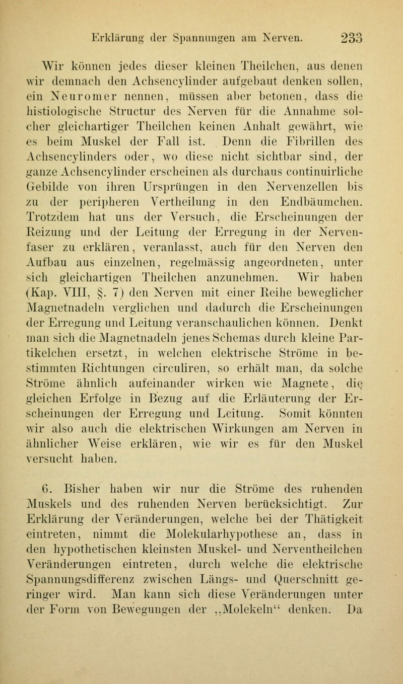 Wir können jedes dieser kleinen Theilchen, aus denen wir demnach den Achsencylinder aufgebaut denken sollen, ein Neuromer nennen, müssen aber betonen, dass die histiologische Structur des Nerven für die Annahme sol- cher gleichartiger Theilchen keinen Anhalt gewährt, wie es beim Muskel der Fall ist. Denn die Fibrillen des Achsencylinders oder, wo diese nicht sichtbar sind, der ganze Achsencylinder erseheinen als durchaus eontinuirliche Gebilde von ihren Ursprüngen in den Nervenzellen bis zu der peripheren Vertheilung in den Endbäumchen. Trotzdem hat uns der Versuch, die Erscheinungen der Heizung und der Leitung der Erregung in der Nerven- faser zu erklären, veranlasst, auch für den Nerven den Aufbau aus einzelnen, regelmässig angeordneten, unter sich gleichartigen Theilchen anzunehmen. Wir haben (Kap. VIII, §. 7) den Nerven mit einer Reihe beweglicher Magnetnadeln verglichen und dadurch die Erscheinungen der Erregung und Leitung veranschaulichen können. Denkt man sich die Magnetnadeln jenes Schemas durch kleine Par- tikelchen ersetzt, in welchen elektrische Ströme in be- stimmten Richtungen circuliren, so erhält man, da solche Ströme ähnlich aufeinander wirken wie Magnete, die gleichen Erfolge in Bezug auf die Erläuterung der Er- scheinungen der Erregung und Leitung. Somit könnten wir also auch die elektrischen Wirkungen am Nerven in ähnlicher Weise erklären, wie wir es für den Muskel versucht haben. 6. Bisher haben wir nur die Ströme des ruhenden Muskels und des ruhenden Nerven berücksichtigt. Zur Erklärung der Veränderungen, welche bei der Thätigkeit eintreten, nimmt die Molekularhypothese an, dass in den hypothetischen kleinsten Muskel- und Nerventheilchen Veränderungen eintreten, durch welche die elektrische Spannungsdifferenz zwischen Längs- und Querschnitt ge- ringer wird. Man kann sich diese Veränderungen unter der Form von Bewegungen der ,.Molekeln denken. Da