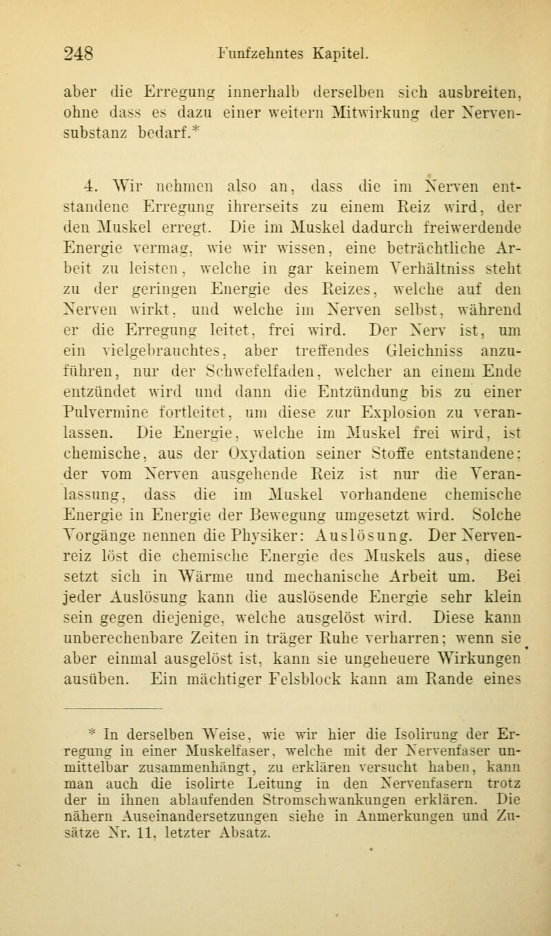 aber die Erregung innerhalb derselben sich ausbreiten, ohne dass es dazu einer weitern Mitwirkung der Nerven- substanz bedarf.* 4. Wir nehmen also an. dass die im Nerven ent- standene Erregung ihrerseits zu einem Reiz wird, der den Muskel erregt. Die im Muskel dadurch frei werdende Energie vermag, wie wir wissen, eine beträchtliche Ar- beit zu leisten. welche in gar keinem Yerhältniss steht zu der geringen Energie des Reizes, welche auf den Nerven wirkt, und welche im Nerven selbst, während er die Erregung leitet, frei wird. Der Nerv ist, um ein vielgebrauchtes, aber treffendes Gleichniss anzu- führen, nur der Schwefelfaden, welcher an einem Ende entzündet wird und dann die Entzündung bis zu einer Pulvermine fortleitet, um diese zur Explosion zu veran- lassen. Die Energie, welche im Muskel frei wird. i>t chemische, aus der Oxydation seiner Stoffe entstandene: der vom Nerven ausgehende Reiz ist nur die Veran- lagung, dass die im Muskel vorhandene chemische Energie in Energie der Bewegung umgesetzt wird. Solche Vorgänge nennen die Physiker: Auslösung. Der Nerven- reiz löst die chemische Energie des Muskels aus, diese setzt sich in Wärme und mechanische Arbeit um. Bei jeder Auslösung kann die auslösende Energie sehr klein sein gegen diejenige, welche ausgelöst wird. Diese kann unberechenbare Zeiten in träger Ruhe verharren: wenn sie aber einmal ausgelöst ist, kann sie ungeheuere Wirkungen ausüben. Ein mächtiger Felsblock kann am Rande eines * In derselben Weise, wie wir hier die Isolirung der Er- regung in einer Muskelfaser, welche mit der Nervenfaser un- mittelbar zusammenhängt, zu erklären versucht haben, kann man auch die isolirte Leitung in den Nervenfasern trotz der in ihnen ablaufenden Stromschwankungen erklären. Die nähern Auseinandersetzungen siehe in Anmerkungen und Zu- sätze Nr. 11. letzter Absatz.