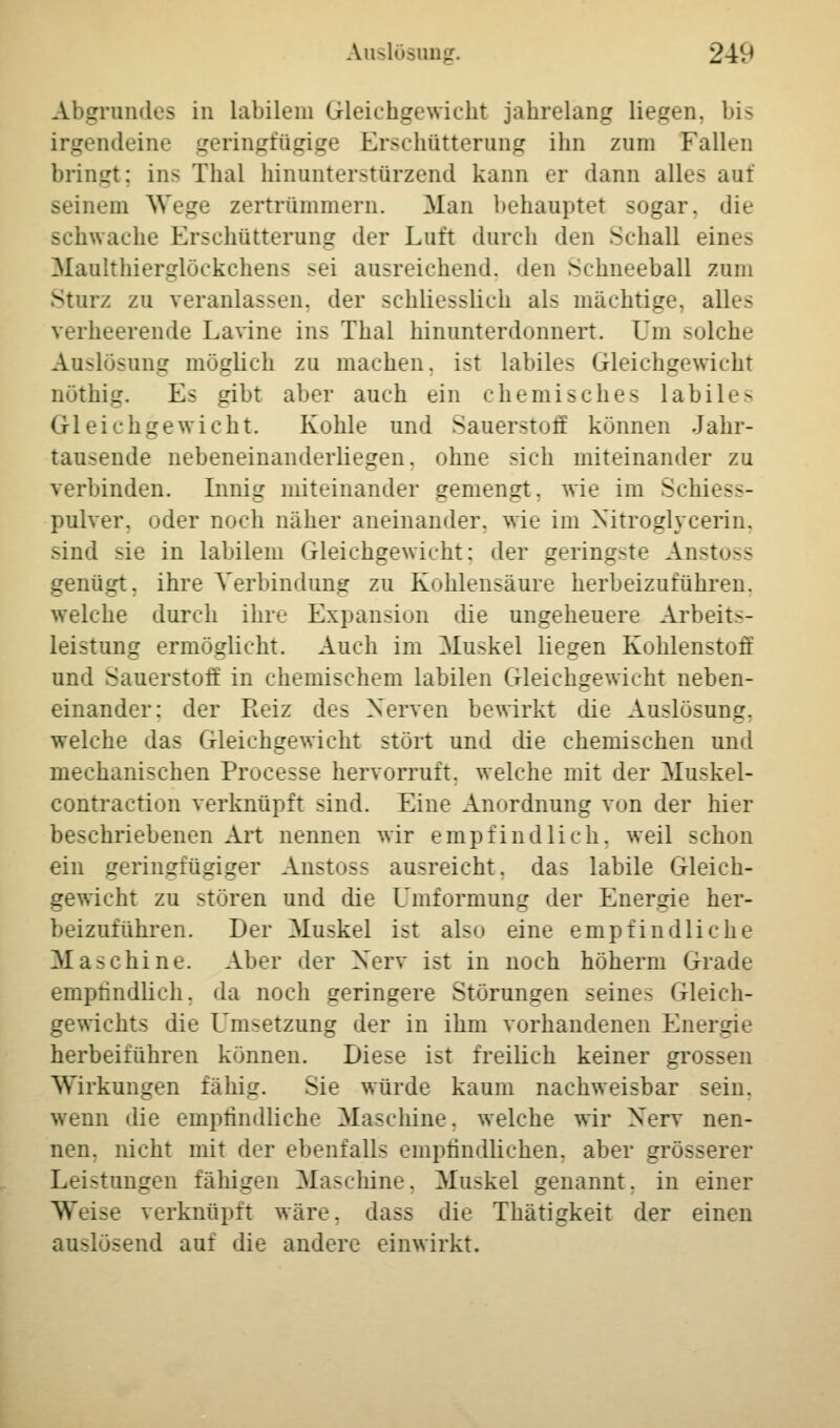 Abgrundes in labilem Gleichgewicht jahrelang liegen, bis irgendeine geringfügige Erschütterung ihn zum Fallen bringt; ins Thal hinunterstürzend kann er dann alles ani seinem Wege zertrümmern. Man behauptet sogar, die schwache Erschütterung der Luft durch den Schall eines Maulthierglöckchens sei ausreichend, den Schneeball zum Sturz zu veranlassen, der schliesslich als mächtige, alles verheerende Lavine ins Thal hinunterdonnert. Um solche Auslösung möglich zu machen, ist labiles Gleichgewicht nöthig. Es gibt aber auch ein chemisches labiles Gleichgewicht. Kohle und Sauerstoff können Jahr- tausende nebeneinanderliegen, ohne -ich miteinander zu verbinden. Innig miteinander gemengt, wie im Sehn— pulver. oder noch näher aneinander, wie im Nitroglycerin, sind sie in labilem Gleichgewicht; der geringste Anstoss genügt, ihre Verbindung zu Kohlensäure herbeizuführen. welche durch ihre Expansion die ungeheuere Arbeits- leistung ermöglicht. Audi im Muskel liegen Kohlenstoff und Sauerstott in chemischem labilen Gleichgewicht neben- einander: der Reiz des Nerven bewirkt die Auslösung, welche das Gleichgewicht stört und die chemischen und mechanischen Processe hervorruft, welche mit der Muskel- contraction verknüpft sind. Eine Anordnung von der hier beschriebenen Art nennen wir ein]) lind lieh, weil sehen ein geringfügiger Anstoss ausreicht, das labile Gleich- gewicht zu stören und die Umformung der Energie her- beizuführen. Der Muskel ist also eine empfindliche Maschine. Alier der Nerv i.-t in noch höherm Grade empfindlich, da noch geringere Störungen seines Gleich- gewichts die Umsetzung der in ihm vorhandenen Energie herbeiführen können. Diese ist freilich keiner grossen Wirkungen fähig. Sie würde kaum nachweisbar sein. wenn die empfindliche Maschine, welche wir Nerv nen- nen, nicht mit der ebenfalls empfindlichen, aber grösserer Leistungen fähigen Maschine. Muskel genannt, in einer • verknüpft wäre, dass die Thätigkeit der einen auslösend auf die andere einwirkt.