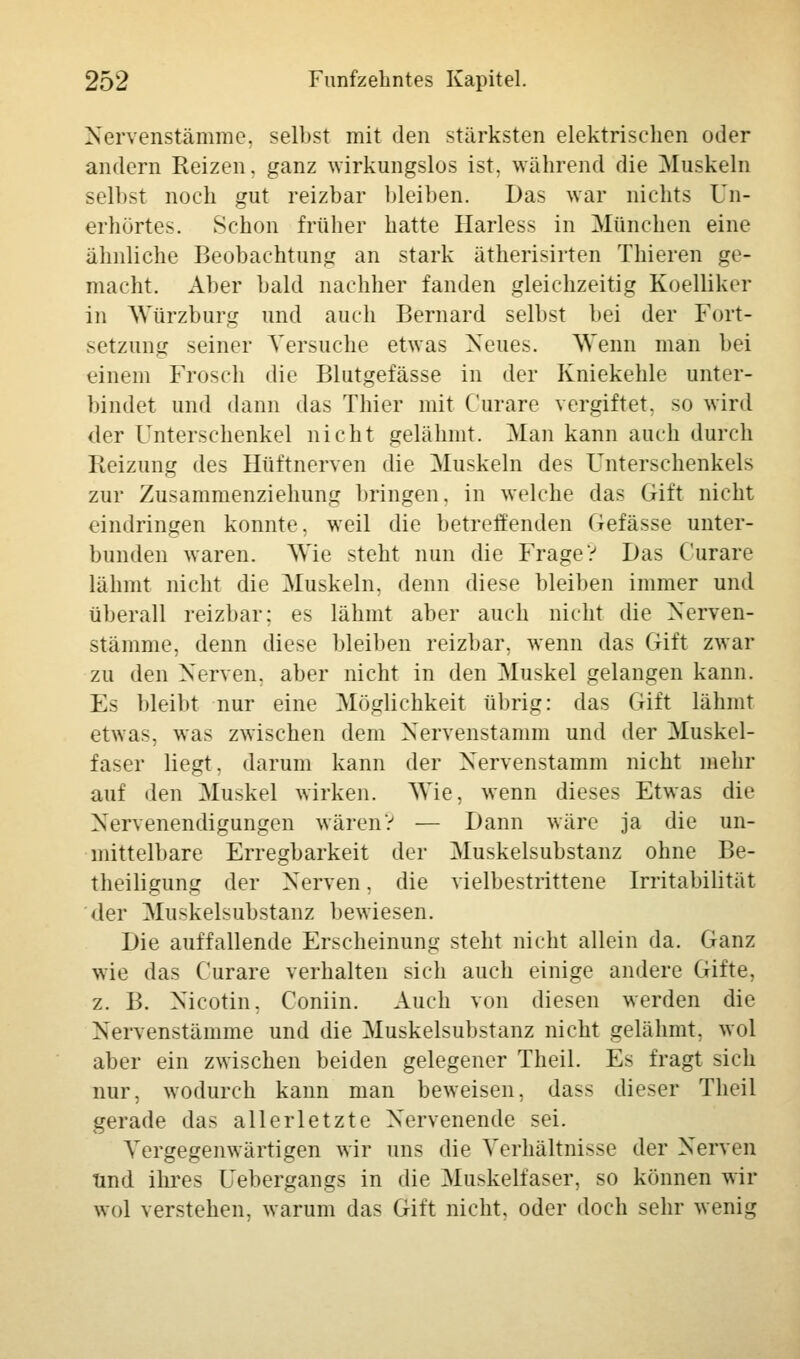Nervenstämme, selbst mit den stärksten elektrischen oder andern Reizen, ganz wirkungslos ist. während die Muskeln selbst noch gut reizbar bleiben. Das war nichts Un- erhörtes. Schon früher hatte Ilarless in München eine ähnliche Beobachtung an stark ätherisirten Thieren ge- macht. Aber bald nachher fanden gleichzeitig Koelliker in Würzburg und auch Bernard selbst bei der Fort- setzung seiner Versuche etwas Neues. Wenn man bei einem Frosch die Blutgefässe in der Kniekehle unter- bindet und dann das Thier mit Curare vergiftet, so wird der Unterschenkel nicht gelähmt. Man kann aueh durch Reizung des Hüftnerven die Muskeln des Unterschenkels zur Zusammenziehung bringen, in welche das Gift nicht eindringen konnte, weil die betreffenden Gefässe unter- bunden waren. Wie steht nun die FrageV Das Curare lähmt nicht die Muskeln, denn diese bleiben immer und überall reizbar; es lähmt aber auch nicht die Nerven- stämme, denn diese bleiben reizbar, wenn das Gift zwar zu den Nerven, aber nicht in den Muskel gelangen kann. Es bleibt nur eine Möglichkeit übrig: das Gift lähmt etwas, was zwischen dem Nervenstamm und der Muskel- faser liegt, darum kann der Nervenstamm nicht mehr auf den Muskel wirken. AVie, wenn dieses Etwas die Nervenendigungen wären? — Dann wäre ja die un- mittelbare Erregbarkeit der Muskelsubstanz ohne Be- theiligung der Nerven. die vielbestrittene Irritabilität der Muskelsubstanz bewiesen. Die auffallende Erscheinung steht nicht allein da. Ganz wie das Curare verhalten sich auch einige andere Gifte, z. B. Nicotin, Coniin. Auch von diesen werden die Nervenstämme und die Muskelsubstanz nicht gelähmt, wol aber ein zwischen beiden gelegener Theil. Es fragt sich nur, wodurch kann man beweisen, dass dieser Theil gerade das allerletzte Nervenende sei. Vergegenwärtigen wir uns die Verhältnisse der Nerven Und ihres Uebergangs in die Muskelfaser, so können wir wol verstehen, warum das Gift nicht, oder doch sehr wenig
