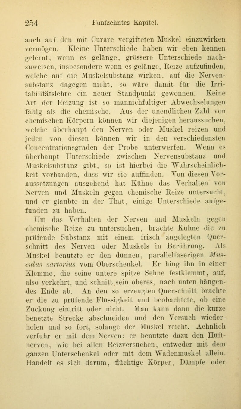auch auf den mit Curare vergifteten Muskel einzuwirken vermögen. Kleine Unterschiede haben wir eben kennen gelernt; wenn es gelänge, grössere Unterschiede nach- zuweisen, insbesondere wenn es gelänge, Reize aufzufinden, welche auf die Muskelsubstanz wirken, auf die Nerven- substanz dagegen nicht, so wäre damit für die Irri- tabilitätslehre ein neuer Standpunkt gewonnen. Keine Art der Reizung ist so mannichfaltiger Abwechselungen fähig als die chemische. Aus der unendlichen Zahl von chemischen Körpern können wir diejenigen heraussuchen, welche überhaupt den Nerven oder Muskel reizen und jeden von diesen können wir in den verschiedensten Uoncentration-graden der Probe unterwerfen. Wenn es überhaupt Unterschiede zwischen Nervensubstanz und Muskelsubstanz gibt, so ist hierbei die Wahrscheinlich- keit vorhanden, dass wir sie auffinden. Ton diesen Vor- aussetzungen ausgehend hat Kühne das Verhalten von Nerven und Muskeln gegen chemische Reize untersucht, und er glaubte in der That. einige Unterschiede aufge- funden zu haben. Um das Verhalten der Nerven und Muskeln gegen chemische Reize zu untersuchen, brachte Kühne die zu prüfende Substanz mit einem frisch angelegten Quer- schnitt des Nerven oder Muskels in Berührung. Als Muskel benutzte er den dünnen, parallelfaserigen Mus- culus sartorius vom Oberschenkel. Er hing ihn in einer Klemme, die seine untere spitze Sehne festklemmt, auf. also verkehrt, und schnitt sein oberes, nach unten hängen- des Ende ab. An den so erzeugten Querschnitt brachte er die zu prüfende Flüssigkeit und beobachtete, ob eine Zuckung eintritt oder nicht. Man kann dann die kurze benetzte Strecke abschneiden und den Versuch wieder- holen und so fort, solange der Muskel reicht. Aehnlich verfuhr er mit dem Nerven: er benutzte dazu den Hütt- nerven, wie bei allen Reizversuchen, entweder mit dem ganzen Unterschenkel oder mit dem Wadenmuskel allein. Handelt es sich darum, flüchtige Körper, Dämpfe oder