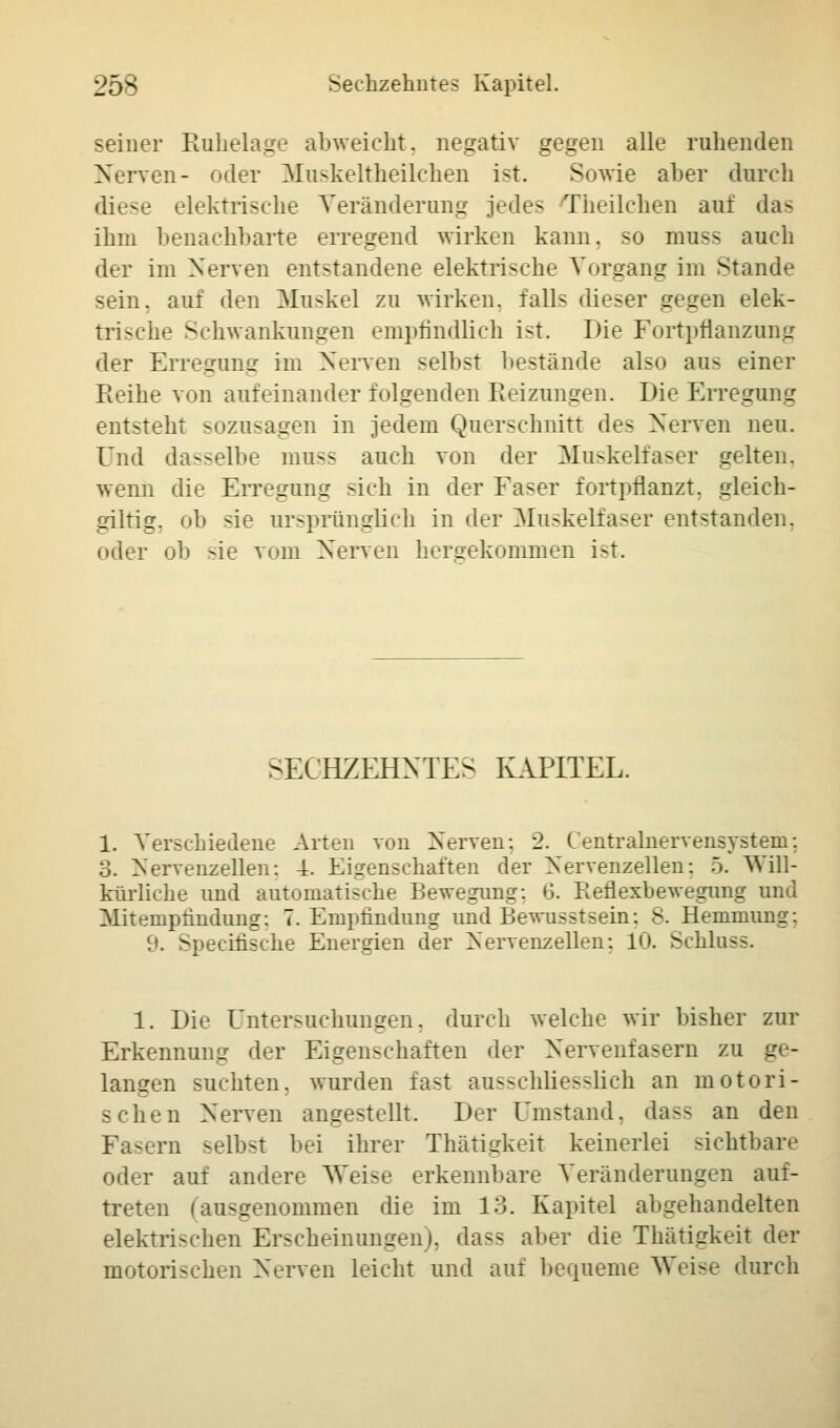 seiner Ruhelage abweicht, negativ gegen alle ruhenden Nerven- oder Muskeltheilchen ist. Sowie aber durch diese elektrische Veränderung jedes Theilchen auf das ihm benachbarte erregend wirken kann, so muss auch der im Nerven entstandene elektrische Vorgang im Stande sein, auf den Muskel zu wirken, falls dieser gegen elek- trische Schwankungen empfindlich ist. Die Fortpflanzung der Erregung im Nerven selbst bestände also aus einer Reihe von aufeinander folgenden Reizungen. Die Erregung entsteht sozusagen in jedem Querschnitt des Nerven neu. Und dasselbe mnss auch von der Muskelfaser gelten, wenn die Erregung sich in der Faser fortpflanzt, gleich- giltig. oh sie ursprünglich in der Muskelfaser entstanden, oder ob sie vom Nerven hergekommen i-t. SECHZEHNTE- KAPITEL. 1. Verschiedene Arten von Nerven: 2. Centralnervensystem; 3. Nervenzellen: 4. Eigenschaften der Nervenzellen: 5. Will- kürliche und automatische Bewegung: 6. Reflexbewegung und Mitempfindung: 7. Empfindung und Bewusstsein: 8. Hemmung: 9. Speeiüsche Energien der Nervenzellen: 10. Schluss. 1. Die Untersuchungen, durch welche wir bisher zur Erkennung der Eigenschaften der Nervenfasern zu ge- langen suchten, wurden fast ausschliesslich an motori- schen Nerven angestellt. Der Umstand, dass an den Fasern seihst bei ihrer Thätigkeit keinerlei sichtbare oder auf andere Weise erkennbare Veränderungen auf- treten (aasgenommen die im 13. Kapitel abgehandelten elektrischen Erscheinungen), dass aber die Thätigkeit der motorischen Nerven leicht und auf bequeme Weise durch