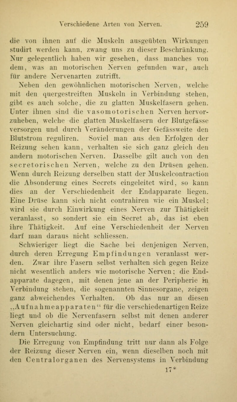 die von ihnen auf die Muskeln ausgeübten Wirkungen studirt werden kann, zwang uns zu dieser Beschränkung. Nur gelegentlich haben wir gesehen, dass manches von dem, was an motorischen Nerven gefunden war, auch für andere Nervenarten zutrifft. Neben den gewöhnlichen motorischen Nerven, welche mit den quergestreiften Muskeln in Verbindung stehen. gibt es auch solche, die zu glatten Muskelfasern gehen. Unter ihnen sind die vasomotorischen Nerven hervor- zuheben, welche die glatten Muskelfasern der Blutgefässe versorgen und durch Veränderungen der Gofässweite den Blutstrom reguliren. Soviel man aus den Erfolgen der Reizung sehen kann, verhalten sie sich ganz gleich den andern motorischen Nerven. Dasselbe gilt auch von den seeretorisehen Nerven, welche zu den Drüsen gehen. AVenn durch Reizung derselben statt der Muskelcontraction die Absonderung eines Secrets eingeleitet wird, so kann dies an der Verschiedenheit der Endapparate liegen. Eine Drüse kann sich nicht contrahiren wie ein Muskel : wird sie durch Einwirkung eines Nerven zur Thätigkeit veranlagst, so sondert sie ein Secret ab, das ist eben ihre Thätigkeit. Auf eine Verschiedenheit der Nerven darf man daraus nicht schliessen. Schwieriger liegt die Sache bei denjenigen Nerven, durch deren Erregung Empfindungen veranlasst wer- den. Zwar ihre Fasern selbst verhalten sich gegen Reize nicht wesentlich anders wie motorische Nerven: die End- apparate dagegen, mit denen jene an der Peripherie m Verbindung stehen, die sogenannten Sinnesorgane, zeigen ganz abweichendes Verhalten. Ob das nur an diesen ..Au f n a h m eapparaten für die verschiedenartigen Reize liegt und ob die Nervenfasern selbst mit denen anderer Nerven gleichartig sind oder nicht, bedarf einer beson- dern Untersuchung. Die Erregung von Empfindung tritt nur dann als Folge der Reizung dieser Nerven ein, wenn dieselben noch mit den Gentralorganen des Nervensystems in Verbindung 17*