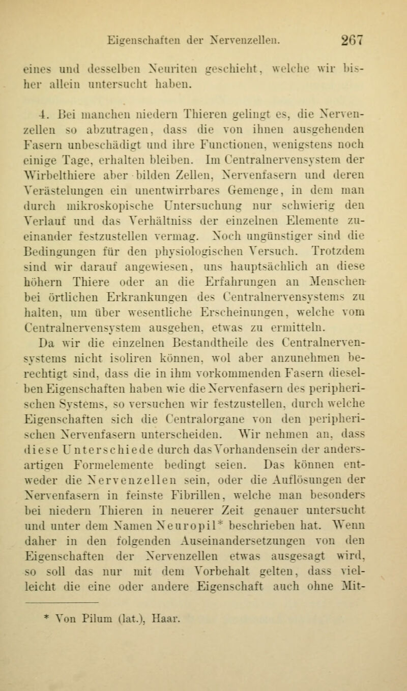 eines und desselben Nennten geschieht, welche wir bis- her allein untersucht haben. 4. Bei manchen niedera Thieren y^liiiLTt es, die Nerven- zellen -') abzutragen, dass die von ihnen ausgehenden Fasern anbeschädigt und ihre Functionen, wenigstens noch einige Tage, erhalten bleiben. Im Centralnervensystem der Wirbelthiere aber bilden Zellen. Nervenfasern und deren Verästelungen ein unentwirrbares Gemenge, in dem man durch mikroskopische Untersuchung nur schwierig den Verlauf und das Verhältnis.- der einzelnen Elemente zu- einander festzustellen vermag. Noch angünstiger sind die Bedingungen für den physiologischen Versuch. Trotzdem sind wir darauf angewiesen, ans hauptsächlich an di< - höhern Thiere oder an die Erfahrungen an Menschen bei örtlichen Erkrankungen des Centralnervensystems zu halten, um über wesentliche Erscheinungen, welche vom Centralnervensystem ausgehen, etwas zu ermitteln. Da wir die einzelnen Be-tandtheile des Centralnerven- systems nicht isoliren können, wol aber anzunehmen be- rechtigt sind, da-- die in ihm vorkommenden Fasern diesel- ben Eigenschaften hahen wie die Nervenfasern de- peripheri- schen Systems, ->> versuchen wir festzustellen, durch welche Eigenschaften -ich die Centralorgane von den peripheri- schen Nervenfasern unter-eheiden. Wir nehmen au. dass diese Unterschiede durch das Vorhandensein der anders- artigen Formelemente bedingt seien. Das können ent- weder die Nervenzellen sein, oder die Auih>-unLren der Nervenfasern in feinste Fibrillen, welche man besonders bei niedern Thieren in neuerer Zeit genauer untersucht und unter dein Namen Neuropil* beschrieben hat. Wenn daher in den folgenden Au>einander.-etzungen von den Eigenschaften der Nervenzellen etwa- ausgesagt wird. so soll das nur mit dem Vorbehalt gelten, dass viel- leicht die eine oder andere Eigenschaft auch ohne Mit- * Von Pilum dat.). Haar.