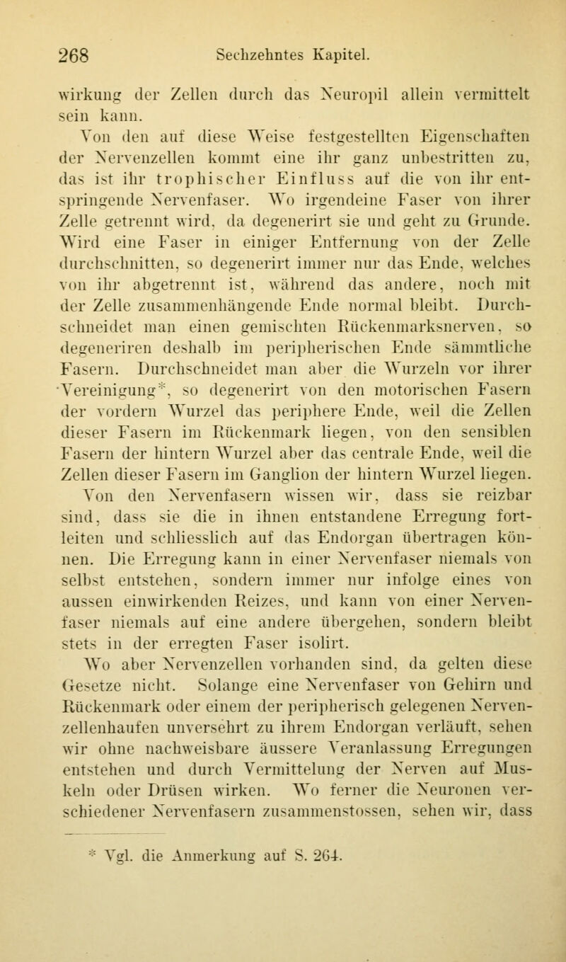 Wirkung der Zellen durch das Neuropil allein vermittelt sein kann. Von den auf diese Weise festgestellten Eigenschaften der Nervenzellen kommt eine ihr ganz unbestritten zu. das ist ihr trophischer Einfluss auf die von ihr ent- springende Nervenfaser. Wo irgendeine Faser von ihrer Zelle getrennt wird, da degenerirt sie und geht zu Grunde. Wird eine Faser in einiger Entfernung von der Zelle durchschnitten, so degenerirt immer nur das Ende, welches von ihr abgetrennt ist, während das andere, noch mit der Zelle zusammenhängende Ende normal bleibt. Durch- schneidet man einen gemischten Rückenmarksnerven, so degeneriren deshalb im peripherischen Ende sämmtliche Fasern. Durchschneidet man aber die Wurzeln vor ihrer Vereinigung*, so degenerirt von den motorischen Fasern der vordem Wurzel das periphere Ende, weil die Zellen dieser Fasern im Rückenmark liegen, von den sensiblen Fasern der hintern Wurzel aber das centrale Ende, weil die Zellen dieser Fasern im Ganglion der hintern Wurzel liegen. Von den Nervenfasern wissen wir. dass sie reizbar sind. das> sie die in ihnen entstandene Erregung fort- leiten und schliesslich auf das Endorgan übertragen kön- nen. Die Erregung kann in einer Nervenfaser niemals von selbst entstehen, sondern immer nur infolge eines von aussen einwirkenden Reizes, und kann von einer Nerven- faser niemals auf eine andere übergehen, sondern bleibt stets in der erregten Faser isolirt. Wo aber Nervenzellen vorhanden sind, da gelten diese Gesetze nicht. Solange eine Nervenfaser von Gehirn und Rückenmark oder einem der peripherisch gelegenen Nerven- zellenhaufen unversehrt zu ihrem Endorgan verläuft, sehen wir ohne nachweisbare äussere Veranlassung Erregungen entstehen und durch Vermittelung der Nerven auf Mus- keln oder Drüsen wirken. Wo ferner die Neuronen ver- schiedener Nervenfasern zusammenstossen. sehen wir, dass ;: \s\. die Anmerkung auf S. 2G4-.