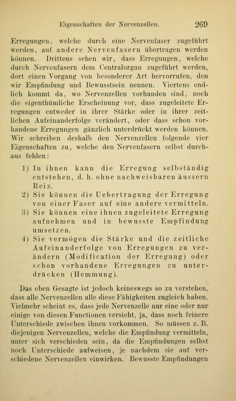 Erregungen, welche durch eine Nervenfaser zugeführt werden, auf andere Nervenfasern übertragen werden können. Drittens sehen wir, dass Erregungen, welche durch Nervenfasern dem Centralorgan zugeführt werden, dort einen Vorgang von besonderer Art hervorrufen, den wir Empfindung und Bewusstsein nennen. Viertens end- lich kommt da, wo Nervenzellen vorhanden sind, noch die eigentümliche Erscheinung vor, dass zugeleitete Er- legungen entweder in ihrer Stärke oder in ihrer zeit- lichen Aufeinanderfolge verändert, oder dass schon vor- handene Erregungen gänzlich unterdrückt werden können. Wir schreiben deshalb den Nervenzellen folgende vier Eigenschaften zu, welche den Nervenfasern selbst durch- aus fehlen: 1) In ihnen kann die Erregung selbständig entstehen, d. h. ohne nachweisbaren äussern Reiz. 2) Sie können die Uebertragung der Erregung von einer Faser auf eine andere vermitteln. 3) Sie können eine ihnen zugeleitete Erregung aufnehmen und in bewusste Empfindung umsetzen. 4) Sie vermögen die Stärke und die zeitliche Aufeinanderfolge von Erregungen zu ver- ändern (Modification der Erregung) oder schon vorhandene Erregungen zu unter- drücken (Hemmung). Das eben Gesagte ist jedoch keineswegs so zu verstehen, dass alle Nervenzellen alle diese Fähigkeiten zugleich haben. Vielmehr scheint es, dass jede Nervenzelle nur eine oder nur einige von diesen Functionen versieht, ja, dass noch feinere Unterschiede zwischen ihnen vorkommen. So müssen z. I>. diejenigen Nervenzellen, welche die Empfindung vermitteln, unter sich verschieden sein, da die Empfindungen selbst noch Unterschiede aufweisen, je nachdem sie auf ver- schiedene Nervenzellen einwirken. Bewusste Empfindungen